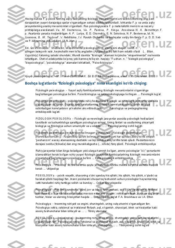 Hozirgi kunda F. p psixik fanning aqliy faoliyatning fiziologik mexanizmlarini uni tashkil etishning eng past 
darajasidan yuqori darajasiga qadar o'rganadigan sohasi sifatida tushuniladi. Ichkarida F. p   va   unda aqliy 
jarayonlarning asabiy mexanizmlari o'rganiladi. Rus psixologiyasida F. p materialistik monizm va nazariy 
printsiplarga asoslanadi.   Va .    M .    Sechenova ,    Va .    P .    Pavlova ,    P .    Kimga .    Anoxina va   N .    A .    Bernshteyn . F.
p. Asarlarda yanada rivojlantirilgan   A .   P .    Luriya , E. D. Chomskiy, E. N. Sokolova, N. P. Bextereva, M. N. 
Livanova,   B .    M .    Teplova F. V. Nebilitsina, I.V. Ravich-Shcherbo va boshqalar xorijiy ilm-fanda F. p. D. D. Xeb 
va P. Milnerning yirik vakillari. (A.N.Jdan.)
Ed. Qo'shilmoqda:    Shubhasiz, eksperimental psixologiyani "F" atamasini atagan Vundt. n. ", 
qilingan   kategorik xato , keyinchalik men to'liq angladim (Aytgancha, bu fakt ham eslatib o'tadi      L .    Bilan .    
Vygotskiy ) Xatoning sababi shundaki, Wundt davrida "fiziologik" atamasi ko'pincha "eksperimental" ma'nosida 
ishlatilgan. Chet el adabiyotida ko'proq yoki kamroq to'liq sin. haqiqiy "F uchun. n. " "biologik psixologiya", 
"biopsixologiya", "psixobiologiya" atamalari ishlatiladi,   "Psixofiziologiya" .
Ajoyib psixologik lug'at. - M .: Prime-EUROSNAK.   Ed B.G. Meshcheryakova, akad. V.P. Zinchenko. 2003 .
Boshqa lug'atlarda "fiziologik psixologiya" nima ekanligini ko'rib chiqing:
Fiziologik psixologiya    - Yuqori aqliy funktsiyalarning fiziologik mexanizmlarini o'rganishga 
bag'ishlangan psixologiya bo'limi. Psixofiziologiya va neyropsikologiyaga bo'lingan ...   Psixologik lug'at
Fiziologik psixologiya    - psixologiyada ruhiy hodisalarni fiziologik va nevrologik jarayonlar asosida 
o'rganadigan yo'nalish. Odatda xatti-harakatlarning fiziologik korrelyatsiyasini qidirish amalga 
oshiriladigan korrelyatsion yo'nalishni aks ettiradi, yoki ... ...   Psixologiya va pedagogikaning 
entsiklopedik lug'ati
FIZIOLOGIK PSIXOLOGIYa    - Fiziologik va nevrologik jarayonlar asosida psixologik hodisalarni 
tavsiflash va tushuntirishga qaratilgan psixologiya sohasi. Uning fanlari va usullarining aksariyati 
biologiya va fiziologiya uchun umumiydir va u odatda ... ...   Psixologiyaning izohli lug'ati
Fiziologik psixologiya (reduktsion bo'lmagan yondashuv) (fiziologik psixologiya 
(nonreductionizm))   - Fuqarolikka qarshi bo'lmagan yondashuvni har qanday jiddiy ko'rib chiqish 
"peshanizm" asosiy atamasining dastlabki va iloji boricha aniq ta'rifini talab qiladi. Reduktsionizm 
darajasi sodda (fizikada) dan eng murakkabgacha (... ichida) farq qiladi.   Psixologik entsiklopediya
Ruhiy jarayonlar bilan birga keladigan yoki ularga hamroh bo'lgan, ammo psixologlar "o'z" qonunlarini 
izlamasliklari kerak bo'lgan ruhiy yuqori fiziologik jarayonlar funktsiyalarining fiziologik mexanizmlarini 
o'rganishga bag'ishlangan psixologiya bo'limi ...   Katta psixologik entsiklopediya
Psixologiya    - "Psixolog" so'rovi bu erda qayta yo'naltiriladi. Ushbu mavzu bo'yicha alohida maqola 
kerak ... Vikipediya
PSIXOLOGIYa    - psixik voqelik, shaxsning o'zini qanday his qilishi, his qilishi, his qilishi, o'ylashi va 
harakat qilishi haqidagi fan. Inson psixikasini chuqurroq tushunish uchun psixologlar hayvonlarning 
xatti-harakatini ruhiy tartibga solish va bunday ...   Collier Encyclopedia
Psixologiya    - Ruh ilmi (yunoncha:  ψυκή  jon va  λόγος  tushunchasi, so'z). Uni yaratuvchisi Aristotel 
hisoblanadi, u 3 ta kitobda va bir qator maxsus esselarni yozgan: xotira va eslash, uyqu va uyg'onish, 
tushlar, hislar va ularning hissiyotlari haqida ...   Entsiklopedik lug'at F.A. Brockhaus va I.A. Efron
Psixologiya    - Insonning ruhiyati va ongini, shuningdek, uning xulq-atvorini o'rganadigan fan. 
Psixologiya xotira, ratsional va irratsional fikrlash, aql, o'rganish, shaxsiyat, idrok va hissiyotlar kabi 
asosiy tushunchalar bilan ishlaydi va ... ...   Tibbiy atamalar
PSIXOLOGIYa    - (psixologiya) - bu insonning ruhiyati va ongini, shuningdek uning xatti-harakatlarini 
o'rganadigan fan. Psixologiya xotira, ratsional va irratsional fikrlash, aql, o'rganish, shaxsiyat, idrok va 
hissiyotlar kabi asosiy tushunchalar bilan ishlaydi, shuningdek ... ...   Tibbiyotning izohli lug'ati 