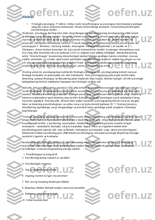 Kitoblar
 Fiziologik psixologiya, P. Milner. Ushbu nashr neyrofiziologiya va psixologiya chorrahasida joylashgan 
yangi fan uchun qo'llanma hisoblanadi. Amaliy ma'lumotlarga asoslanib, neyronlarning funktsiyalari, 
psixofiziologiya usullari, ...
Shubhasiz, psixologiya fanining tarixi bilan shug'ullangan har qanday psixolog psixologiyaning ettita to'lqini 
ajratilishiga rozi bo'lmasligi mumkin. Ko'pchilik, ehtimol psixologiyaning birinchi predmeti o'zlarining ongi va 
mazmuni va mazmuni bilan ajralib turadigan xurmolar mazmuni va harakatlari edi, deyish mumkin. Bir 
tomondan, introspektiv tendentsiya mashhur V.Vundt maktablari, E.Titchenerning tarkibiy psixologiyasi, akt 
psixologiyasi F. Brentano, Vürzburg maktabi, shuningdek, mahalliy tadqiqotchilar L.M.Lopatin va G. I. 
Chelpanov. Ammo boshqa tomondan, biz juda yaxshi tushunishimiz kerakki, tozalangan introspektsiya usuli 
ko'p ming yillar davomida ruhiy an'analarda o'zini o'zi anglash usuli sifatida ishlatilgan. Introspektorlarning 
oddiy, "ilmiy bo'lmagan" kuzatuvning ishonchsizligini bartaraf etishga qaratilgan barcha urinishlari, maxsus 
o'qitish yordamida, o'z-o'zidan xabar berish qobiliyatini rag'batlantiruvchi taqdimot vaqtida tan olingan va zen-
zen yoki vipassana bilan taqqoslaganda, kulgili ko'rinadi. Introspektsiya tajribasiga asoslanib, haqiqatning 
ko'plab falsafiy, ilohiy, ma'naviy modellari qurilgan, ammo ilmiy psixologiya emas.
Shuning uchun biz psixologiyaning boshlanishi fiziologik psixologiya edi, psixologiyaning birinchi mavzusi 
fiziologik harakatlar va qonuniyatlar edi, deb hisoblaymiz. Ilmiy psixologiyaning juda paydo bo'lishi tabiiy 
fanlarning, ayniqsa fiziologiya va tibbiyotning jadal rivojlanishi bilan bog'liq. Bundan tashqari, ob'ektiv psixologik
tadqiqotlarning birinchi matritsalari haqiqatan ham fiziologik va tibbiy edi.
Ma'lumki, ilmiy psixologiyaning asoschisi 1879 yilda birinchi eksperimental psixologik laboratoriyani ochgan V. 
Vundt hisoblanadi. Psixologiyada birinchi tajribalar psixologikdan ko'ra ko'proq psixofiziologik edi, deb aytish 
mumkin. Dastlab psixofiziologiya atamasi "fiziologik psixologiya" tushunchasi bilan birgalikda sezgi, motorli va 
avtonom reaktsiyalarni qayd etishning aniq ob'ektiv fiziologik usullariga asoslangan psixik tadqiqotlarni keng 
ma'nosini anglatadi. Shunday qilib, ishonch bilan aytish mumkinki, psixologiyaning birinchi mavzusi sezgilar, 
hislar va hislarning psixofiziologiyasi; va ushbu mavzu bo'yicha birinchi tajribalar (G. T. Fechner) jismoniy 
stimullarning qiymatlariga, sezgi chegaralariga va psixofizik tarozi qurilishiga qarab sezgilarni o'lchashga 
bag'ishlangan.
Fiziologik psixologiya psixologiyaning birinchi mavzusini (hissiy organlarning psixofiziologiyasi) va ilmiy usulni 
(eksperiment) berib, ilmiy maydonni tark etdi deb o'ylashning hojati yo'q. Uning keyingi rivojlanishi shu qadar 
muvaffaqiyatli bo'ldiki, u psixikaning xususiyatlari, holatlari va jarayonlarining barcha mumkin bo'lgan 
hodisalarini - harakatlarni, faoliyatni, ixtiyoriy harakatlar, diqqat, xotira va o'rganishni tashkil etish 
psixofiziologiyasini qamrab oldi; nutq va fikrlash; motivatsiya va hissiyotlar; uyqu, stress psixofiziologiyasi; 
funktsional holatlar psixofiziologiyasi, differentsial psixofiziologiya, individual psixologik farqlarning fiziologik 
asoslarini o'rganish va boshqalar.
Bundan tashqari, fiziologik psixologiya yuqori darajadagi asabiy faoliyat turlari bo'yicha I.P.Pavlovning 
asarlaridan kelib chiqadigan asab tizimining xususiyatlari haqidagi tushunchaga asoslanib, materialistik 
yo'naltirilgan Sovet psixologiyasining asosiga aylandi.
   1. Psixofiziologiya va uning ta'rifi
2. Psixofiziologiyaning maqsad va vazifalari
4. Psixofiziologik muammo
5. Ong va taqsimlangan tizimlar
6. Ongning mumkin bo'lgan mexanizmlari
7. Ruh va ong miyaning funktsiyasi sifatida
8. Miyaning reflektor faoliyati haqida zamonaviy qarashlar
9. Refleks va psixikaning nisbati
10. Xotira mexanizmlari 