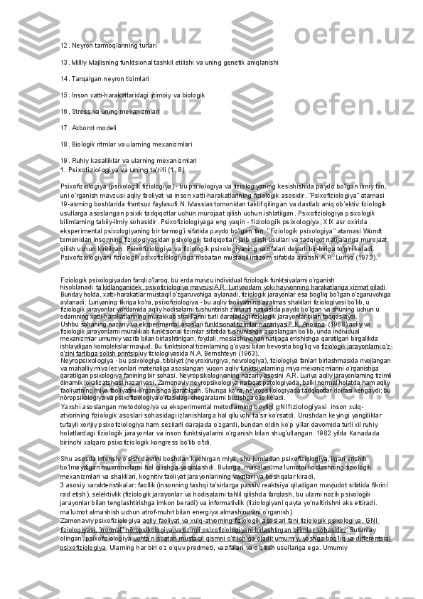 12. Neyron tarmoqlarining turlari
13. Milliy Majlisning funktsional tashkil etilishi va uning genetik aniqlanishi
14. Tarqalgan neyron tizimlari
15. Inson xatti-harakatlaridagi ijtimoiy va biologik
16. Stress va uning mexanizmlari
17. Axborot modeli
18. Biologik ritmlar va ularning mexanizmlari
19. Ruhiy kasalliklar va ularning mexanizmlari
1. Psixofiziologiya va uning ta'rifi (1, 8)
Psixofiziologiya (psixologik fiziologiya) - bu psixologiya va fiziologiyaning kesishishida paydo bo'lgan ilmiy fan, 
uni o'rganish mavzusi aqliy faoliyat va inson xatti-harakatlarining fiziologik asosidir. "Psixofiziologiya" atamasi 
19-asrning boshlarida frantsuz faylasufi N. Massias tomonidan taklif qilingan va dastlab aniq ob'ektiv fiziologik 
usullarga asoslangan psixik tadqiqotlar uchun murojaat qilish uchun ishlatilgan. Psixofiziologiya psixologik 
bilimlarning tabiiy-ilmiy sohasidir. Psixofiziologiyaga eng yaqin -   fiziologik psixologiya , XIX asr oxirida 
eksperimental psixologiyaning bir tarmog'i sifatida paydo bo'lgan fan. "Fiziologik psixologiya" atamasi Wundt 
tomonidan insonning fiziologiyasidan psixologik tadqiqotlar, jalb qilish usullari va tadqiqot natijalariga murojaat 
qilish uchun kiritilgan. Psixofiziologiya va fiziologik psixologiyaning vazifalari deyarli bir-biriga to'g'ri keladi. 
Psixofiziologiyani fiziologik psixofiziologiyaga nisbatan mustaqil intizom sifatida ajratish A.R. Luriya (1973).
Fiziologik psixologiyadan farqli o'laroq, bu erda mavzu individual fiziologik funktsiyalarni o'rganish 
hisoblanadi.   ta'kidlanganidek, psixofiziologiya mavzusiA.R. Luriyaodam yoki hayvonning harakatlariga xizmat qiladi . 
Bunday holda, xatti-harakatlar mustaqil o'zgaruvchiga aylanadi, fiziologik jarayonlar esa bog'liq bo'lgan o'zgaruvchiga
aylanadi. Luriyaning fikriga ko'ra, psixofiziologiya - bu aqliy faoliyatning ajralmas shakllari fiziologiyasi bo'lib, u 
fiziologik jarayonlar yordamida aqliy hodisalarni tushuntirish zarurati natijasida paydo bo'lgan va shuning uchun u 
odamning xatti-harakatlarining murakkab shakllarini turli darajadagi fiziologik jarayonlar bilan taqqoslaydi.
Ushbu sohaning nazariy va eksperimental asoslari   funktsional tizimlar nazariyasiP.K. Anoxina    (1968) aqliy va 
fiziologik jarayonlarni murakkab funktsional tizimlar sifatida tushunishga asoslangan bo'lib, unda individual 
mexanizmlar umumiy vazifa bilan birlashtirilgan, foydali, moslashuvchan natijaga erishishga qaratilgan birgalikda 
ishlaydigan komplekslar mavjud. Bu funktsional tizimlarning g'oyasi bilan bevosita bog'liq va   fiziologik jarayonlarni o'z-
o'zini tartibga solish printsipi uy fiziologiyasida N.A. Bernshteyn (1963).
Neyropsixologiya   - bu psixologiya, tibbiyot (neyroxirurgiya, nevrologiya), fiziologiya fanlari birlashmasida rivojlangan
va mahalliy miya lezyonlari materialiga asoslangan yuqori aqliy funktsiyalarning miya mexanizmlarini o'rganishga 
qaratilgan psixologiya fanining bir sohasi. Neyropsikologiyaning nazariy asosini A.R. Luriya aqliy jarayonlarning tizimli
dinamik lokalizatsiyasi nazariyasi. Zamonaviy neyropsikologiya nafaqat patologiyada, balki normal holatda ham aqliy 
faoliyatning miya faoliyatini o'rganishga qaratilgan. Shunga ko'ra, neyropsikologiyada tadqiqotlar doirasi kengaydi; bu 
nöropsikologiya va psixofiziologiya o'rtasidagi chegaralarni buzishga olib keladi.
Yaxshi asoslangan metodologiya va eksperimental metodlarning boyligi   gNI fiziologiyasi    inson xulq-
atvorining fiziologik asoslari sohasidagi izlanishlarga hal qiluvchi ta'sir ko'rsatdi. Urushdan keyingi yangiliklar 
tufayli xorijiy psixofiziologiya ham sezilarli darajada o'zgardi, bundan oldin ko'p yillar davomida turli xil ruhiy 
holatlardagi fiziologik jarayonlar va inson funktsiyalarini o'rganish bilan shug'ullangan. 1982 yilda Kanadada 
birinchi xalqaro psixofiziologik kongress bo'lib o'tdi.
Shu asosda intensiv o'sish davrini boshdan kechirgan miya, shu jumladan psixofiziologiya, ilgari erishib 
bo'lmaydigan muammolarni hal qilishga yaqinlashdi. Bularga, masalan, ma'lumotni kodlashning fiziologik 
mexanizmlari va shakllari, kognitiv faoliyat jarayonlarining vaqtlari va boshqalar kiradi.
3 asosiy xarakteristikalar: faollik (insonning tashqi ta'sirlarga passiv reaktsiya qiladigan mavjudot sifatida fikrini 
rad etish), selektivlik (fiziologik jarayonlar va hodisalarni tahlil qilishda farqlash, bu ularni nozik psixologik 
jarayonlar bilan tenglashtirishga imkon beradi) va informativlik (fiziologiyani qayta yo'naltirishni aks ettiradi. 
ma'lumot almashish uchun atrof-muhit bilan energiya almashinuvini o'rganish)
Zamonaviy psixofiziologiya   aqliy faoliyat va xulq-atvorning fiziologik asoslari fani fiziologik psixologiya, GNI 
fiziologiyasi, "normal" nöropsikologiya va tizimli psixofiziologiyani birlashtirgan bilimlar sohasidir. . Butunlay 
olingan, psixofiziologiya   uchta nisbatan mustaqil qismni o'z ichiga oladi: umumiy, yoshga bog'liq va differentsial
psixofiziologiya . Ularning har biri o'z o'quv predmeti, vazifalari va o'qitish usullariga ega. Umumiy  