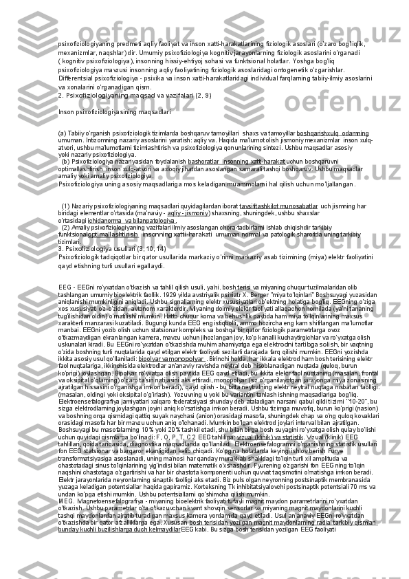 psixofiziologiyaning predmeti aqliy faoliyat va inson xatti-harakatlarining fiziologik asoslari (o'zaro bog'liqlik, 
mexanizmlar, naqshlar) dir.  Umumiy psixofiziologiya kognitiv jarayonlarning fiziologik asoslarini o'rganadi 
(   kognitiv psixofiziologiya), insonning hissiy-ehtiyoj sohasi va funktsional holatlar. Yoshga bog'liq 
psixofiziologiya mavzusi insonning aqliy faoliyatining fiziologik asoslaridagi ontogenetik o'zgarishlar. 
Differentsial psixofiziologiya - psixika va inson xatti-harakatlaridagi individual farqlarning tabiiy-ilmiy asoslarini 
va xonalarini o'rganadigan qism.
2. Psixofiziologiyaning maqsad va vazifalari (2, 9)
Inson psixofiziologiyasining maqsadlari
(a) Tabiiy o'rganish   psixofiziologik tizimlarda boshqaruv tamoyillari    shaxs va tamoyillar   boshqarishxulq         odamning       
umuman. Intizomning nazariy asoslarini yaratish: aqliy va. Haqida ma'lumot olish   jismoniy mexanizmlar    inson xulq-
atvori, ushbu ma'lumotlarni tizimlashtirish va   psixofiziologiya qonunlarining sintezi.  Ushbu maqsadlar asosiy 
yoki   nazariy psixofiziologiya.
   (b) Psixofiziologiya nazariyasidan foydalanish   bashoratlar         insonning xatti-harakati    uchun   boshqaruvni 
optimallashtirish    inson xulq-atvori va axloqiy jihatdan asoslangan samarali tashqi boshqaruv. Ushbu maqsadlar 
amaliy yoki   amaliy psixofiziologiya.
Psixofiziologiya uning asosiy maqsadlariga mos keladigan muammolarni hal qilish uchun mo'ljallangan.
   (1) Nazariy psixofiziologiyaning maqsadlari quyidagilardan iborat   tavsifitashkilot        munosabatlar       uch jismning har 
biridagi elementlar o'rtasida (ma'naviy -   aqliy - jismoniy ) shaxsning, shuningdek, ushbu shaxslar 
o'rtasidagi   ichidanorma         va bilanpatologiya.   
   (2) Amaliy psixofiziologiyaning vazifalari ilmiy asoslangan chora-tadbirlarni ishlab chiqishdir   tarkibiy 
funktsional optimallashtirish           insonning xatti-harakati    umuman normal va patologik sharoitda uning tarkibiy 
tizimlari.
3. Psixofiziologiya usullari (3, 10, 14)
Psixofiziologik tadqiqotlar bir qator usullarida markaziy o'rinni markaziy asab tizimining (miya) elektr faoliyatini 
qayd etishning turli usullari egallaydi.
EEG -   EEGni ro'yxatdan o'tkazish va tahlil qilish usuli, ya'ni. bosh terisi va miyaning chuqur tuzilmalaridan olib 
tashlangan umumiy bioelektrik faollik. 1929 yilda avstriyalik psixiatr X. Berger "miya to'lqinlari" Boshsuyagi yuzasidan 
aniqlanishi mumkinligini aniqladi. Ushbu signallarning elektr xususiyatlari ob'ektning holatiga bog'liq. EEGning o'ziga 
xos xususiyati o'z-o'zidan, avtonom xarakterdir.  Miyaning doimiy elektr faoliyati allaqachon homilada (ya'ni tananing 
tug'ilishidan oldin) o'rnatilishi mumkin. Hatto chuqur koma va behushlik paytida ham miya to'lqinlarining maxsus 
xarakterli manzarasi kuzatiladi. Bugungi kunda EEG eng istiqbolli, ammo hozircha eng kam shifrlangan ma'lumotlar 
manbai. EEGni yozib olish uchun statsionar kompleks va boshqa bir qator fiziologik parametrlarga ovoz 
o'tkazmaydigan ekranlangan kamera, mavzu uchun jihozlangan joy, ko'p kanalli kuchaytirgichlar va ro'yxatga olish 
uskunalari kiradi. Bu EEGni ro'yxatdan o'tkazishda muhim ahamiyatga ega   elektrodni tartibga solish , bir vaqtning 
o'zida boshning turli nuqtalarida qayd etilgan elektr faoliyati sezilarli darajada farq qilishi mumkin. EEGni yozishda 
ikkita asosiy usul qo'llaniladi:   bipolyar va    monopolyar        . Birinchi holda, har ikkala elektrod ham bosh terisining elektr 
faol nuqtalariga, ikkinchisida elektrodlar an'anaviy ravishda neytral deb hisoblanadigan nuqtada (quloq, burun 
ko'prigi) joylashgan. Bipolyar ro'yxatga olish paytida EEG qayd etiladi, bu ikkita elektr faol nuqtaning (masalan, frontal
va oksipital o'qlarning) o'zaro ta'siri natijasini aks ettiradi, monopolyar (siz o'rganilayotgan jarayonga miya zonasining 
ajratilgan hissasini o'rganishga imkon beradi), qayd qilish - bu bitta neytralning elektr neytral nuqtaga nisbatan faolligi.
(masalan, oldingi yoki oksipital o'g'irlash). Yozuvning u yoki bu variantini tanlash ishning maqsadlariga bog'liq. 
Elektroensefalografiya jamiyatlari xalqaro federatsiyasi shunday deb ataladigan narsani qabul qildi   tizimi "10-20 ", bu 
sizga elektrodlarning joylashgan joyini aniq ko'rsatishga imkon beradi. Ushbu tizimga muvofiq, burun ko'prigi (nasion) 
va boshning orqa qismidagi qattiq suyak naychasi (anion) orasidagi masofa, shuningdek chap va o'ng quloq kovaklari
orasidagi masofa har bir mavzu uchun aniq o'lchanadi. Mumkin bo'lgan elektrod joylari interval bilan ajratilgan. 
Boshsuyagi bu masofalarning 10% yoki 20% tashkil etadi, shu bilan birga bosh suyagini ro'yxatga olish qulay bo'lishi 
uchun quyidagi qismlarga bo'linadi: F, O, P, T, C 2 EEG tahliliga:   vizual (klinik) va statistik . Vizual (klinik) EEG 
tahlillari, qoida tariqasida, diagnostika maqsadlarida qo'llaniladi. Elektroensefalogramni o'rganishning statistik usullari 
fon EEG statsionar va barqaror ekanligidan kelib chiqadi. Ko'pgina holatlarda keyingi ishlov berish Furye 
transformatsiyasiga asoslanadi, uning ma'nosi har qanday murakkab shakldagi to'lqin turli xil amplituda va 
chastotadagi sinus to'lqinlarining yig'indisi bilan matematik o'xshashdir. Fyurening o'zgarishi fon EEG ning to'lqin 
naqshini chastotaga o'zgartirishi va har bir chastota komponenti uchun quvvat taqsimotini o'rnatishga imkon beradi. 
Elektr jarayonlarida neyronlarning sinaptik faolligi aks etadi. Biz puls olgan neyronning postsinaptik membranasida 
yuzaga keladigan potentsiallar haqida gapiramiz. Korteksning Tk inhibitatsiyalovchi postsinaptik potentsiali 70 ms va 
undan ko'pga etishi mumkin.  Ushbu potentsiallarni qo'shimcha qilish mumkin.
MEG.     Magnetoensefalografiya - miyaning bioelektrik faoliyati tufayli magnit maydon parametrlarini ro'yxatdan 
o'tkazish. Ushbu parametrlar o'ta o'tkazuvchan kvant shovqin sensorlar va miyaning magnit maydonlarini kuchli 
tashqi maydonlardan ajratib turadigan maxsus kamera yordamida qayd etiladi. Usul an'anaviy EEGni ro'yxatdan 
o'tkazishda bir qator afzalliklarga ega. Xususan   bosh terisidan yozilgan magnit maydonlarning radial tarkibiy qismlari 
bunday kuchli buzilishlarga duch kelmaydilar EEG kabi. Bu sizga bosh terisidan yozilgan EEG faoliyati  