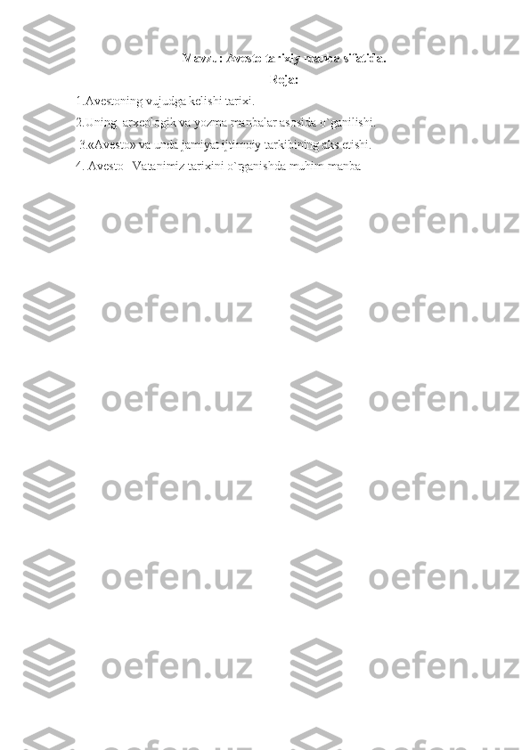 Mavzu: Avesto tarixiy manba sifatida.
Reja:
1. Avestoning vujudga kelishi tarixi.  
2. Uning   arxeologik va yozma manbalar  asosida o`ganilishi .
 3.«Avesto» va unda jamiyat ijtimoiy tarkibining aks etishi.
4. Avesto –Vatanimiz tarixini o`rganishda muhim manba 