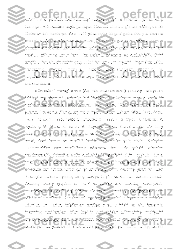 so’zni o’z ichiga oladi. Ozar Faranbog’ Farruxzod o’g’li «Dinkard»ni jamlab xatga
tushirgan.   «Dinkard»ni   qayta   jamlagan   Ozarpod   Umid   o’g’li   uni   « Ming   eshikli
Dinkard »   deb   nomlagan.   Asar   1911   yilda   ingliz   tiliga   o’girilib   ikki   jild   shaklida
chop etildi. Asarda «Avesto» dagi miflar, Zardusht sarguzashtlari va yetti tangriga
aloqador   voqealardan   tashqari   ta’lim-tarbiyaga   bag’ishlangan   maxsus   boblar   ham
mavjud.   «Shuning   uchun   ham   o’rta   asrlarda   «Avesto»   va   zardushtiylik   dinini
targ’ib qilish, shu e’tiqodning paydo bo’lishi tarixi, mohiyatini o’rganishda ushbu
manbaning   qiymati   beqiyos.   Barcha   avestoshunoslar,   tarjimon   va
lug’atnavislarning   ko’proq   «Dinkard»ga   murojaat   etishlarining   boisi   ham   xuddi
ana shundadir». 
  « Dadestoni   menogi   xrad»- (Aql   ruhi   mushohadalari)   pahlaviy   adabiyotlari
ichidagi   eng   qimmatli   asarlardan   biri   hisoblanadi.   «Dadestoni   menogi   xrad»   bir
necha   marta   (Andreas,   1882;   Sanjana,   1895;   Codex,   1936)   nashr   qilinib   ingliz,
gujarat,  fors va rus tillariga tarjima  qilingan. Bundan  tashqari  West,  1885;  Antia,
1909;   Taffazoli,   1975,   1985;   CHunakova   O,   1997,   F.   SHpigel,   D.   Tavadia,   X.
Nyuberg,   M.   Mole,   R.   Sener,   M.   Boys   va   boshqa   Sharqshunoslar   o’z   ilmiy
tadqiqotlari   asar   matnidan   namunalar   keltirishgan.   Yodgorlikning   yaratilish   vaqti
tarixi,   davri   hamda   va   muallifi   haqida   ma’lumotlar   yo’q   hisobi.   Ko’pgina
Tadqiqotchilar   asar   muallifining   «Avesto»   dan   juda   yahshi   xabardor,
mazdoparastlik   e’tiqodiga   sodiq   zardushtiy   bo’lganligini   e’tirof   etishadi.   Bunga
misol   sifatida   matnda   20   marotoba   «Avesto»   tilga   olinganligi   va   100   dan   ziyod
«Avesto»   dan   iqtibos   keltirilganligi   ta’kidlash   lozim.   Asarning   yaratilish   davri
Sosoniylar   hukmronligining   oxirgi   davriga   to’g’ri   kelishi   ham   taxmin   qilinadi.
Asarning   asosiy   syujetini   aql   ruhi   va   donishmand   orasidagi   savol-javob,
musohoba   tashkil   etadi.   Aql   ruhi   esa   o’z   navbatida   moddiylashtirilgan   tushuncha
sifatida talqin qilinadi. Donishmand unga jamiyatda qabul qilingan qonun-qoidalar,
udumlar,   urf-odatlar,   belgilangan   tartibga   rioya   qilinishi   va   shu   jarayonda
insonning   hatti-harakati   bilan   bog’liq   zardushtiylar   ta’limotining   mohiyatini
anglashga   qaratilgan   62   ta   savol   beradi.   Savol-javoblar   zardushtiylik   ta’limotiga
asoslangan   dunyoqarashni   shakllantirishga   yo’naltirilgan   bo’lib,   uning   asosini 