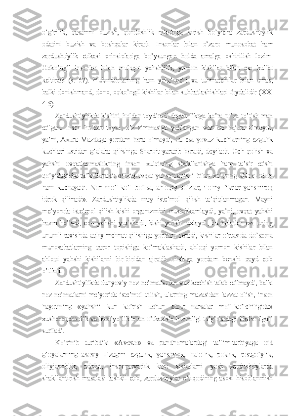 o’g’rilik,   qasamni   buzish,   qondoshlik   nikohiga   kirish   bo’yicha   zardushtiylik
odatini   buzish   va   boshqalar   kiradi.   Insonlar   bilan   o’zaro   munosobat   ham
zardushtiylik   etikasi   prinsiplariga   bo’ysungan   holda   amalga   oshirilish   lozim.
Oqko’ngil   insonlar   bilan   muloqot   yahshiilik,   yomon   kishilar   bilan   esa   kulfat
keltiradi   (s.   67).   Hukmdorlarning   ham   yolg’onchi   va   tuhmatchilar   bilan   emas,
balki donishmand, dono, oqko’ngil kishilar bilan suhbatlashishlari foydalidir (XX.
4-5). 
Zardushtiylikda kishini holdan toydiradi degan fikrga ko’ra ro’za to’tish man
etilgan.   Inson   holdan   toysa,   o’z   zimmasiga   yuklangan   vazifani   bajara   olmaydi,
ya’ni,   Axura   Mazdaga   yordam   bera   olmaydi,   bu   esa   yovuz   kuchlarning   ezgulik
kuchlari   ustidan   g’alaba   qilishiga   Sharoit   yaratib   beradi,   deyiladi.   Och   qolish   va
yahshi   ovqatlanmaslikning   inson   xulqining   shakllanishga   ham   ta’sir   etishi
qo’yidagicha   ta’kidlanadi:   «Oziq-ovqat   yahshiilanishi   bilan   xalqning   ahloq-odobi
ham   kuchayadi.   Non   mo’l-ko’l   bo’lsa,   ahloqiy   so’zlar,   ilohiy   fikrlar   yahshiiroq
idrok   qilinadi».   Zardushtiylikda   may   iste’mol   qilish   ta’qiqlanmagan.   Mayni
me’yorida   iste’mol   qilish   kishi   organizmini   mustahkamlaydi,   ya’ni,   ovqat   yahshi
hazm   bo’ladi,   qon   yahshi   yurishadi,   kishi   yahshi   uxlaydi,   bu   holatlar   esa   uning
unumli ravishda aqliy mehnat  qilishiga yordam  beradi, kishilar o’rtasida do’stona
munosabatlarning   qaror   topishiga   ko’maklashadi,   ahloqi   yomon   kishilar   bilan
ahloqi   yahshi   kishilarni   bir-biridan   ajratib   olishiga   yordam   berishi   qayd   etib
o’tiladi. 
Zardushtiylikda dunyoviy noz-ne’matlardan voz kechish talab etilmaydi, balki
noz-ne’matlarni   me’yorida   iste’mol   qilish,   ularning   mazasidan   lazzat   olish,   inson
hayotining   «yahshii   kun   ko’rish   uchun   zarur   narsalar   mo’l-ko’lchiligida»
xushchaqchaqlik va baxtiyorlik bilan o’tkazishi lozimligi to’g’risidagi fikrlar ilgari
suriladi. 
Ko’rinib   turibdiki   «Avesto»   va   pandnomalardagi   ta’lim-tarbiyaga   oid
g’oyalarning   asosiy   o’zagini   ezgulik,   yahshiilik,   halollik,   poklik,   rostgo’ylik,
oliyjanoblik,   adolat,   insonparvarlik   kabi   xislatlarni   yosh   zardushtiylarda
shakllantirish   masalasi   tashkil   etib,   zardushtiylar   e’tiqodining   asosi   hisoblanmish 