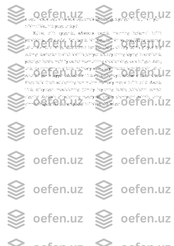 «Ezgu fikr», «Ezgu so’z» va «Ezgu amal» aqoidlariga tayangan holda , insoniyatni
ro’shnolikka, hidoyatga undaydi. 
Xulosa   qilib   aytganda,   «Av e sto»   asarida   insonning   barkamol   bo’lib
yetishishida   uning   so’zi,   fikri   hamda   ishi   ezgu   bo’lishi   va   ezgulikning   tantanasi
uchun   xizmat   qilishiga   katta   e’tibor   b e riladi.   Ushbu   ahloqiy   uchlik   g’oyasi   eng
qadimgi davrlardan boshlab kishilik jamiyati taraqqiyotining keyingi bosqichlarida
yaratilgan barcha ma’rifiy asarlar mazmunining shakllanishiga asos bo’lgan. Zero,
unda   insonning   inson   sifatida   ma’naviy   va   moddiy   jihatdan   kamol   topishi   uchun
zarur bo’lgan muayyan talablar o’z ifodasini topib, hayot kodeksi sifatida nafaqat
Sharq balki G`arb xalqlarining ham muhim ma’naviy merosi bo’lib qoldi. Asarda
ifoda   etilayotgan   masalalarning   ijtimoiy   hayotning   barcha   jabhalarini   qamrab
olganligi   Zardusht   g’oyalarining   nazariy   va   amaliy   ahamiyatini   oshirib,   uning
qimmati bugungi kunda ham yuqori bo’lishiga olib kelgan.  