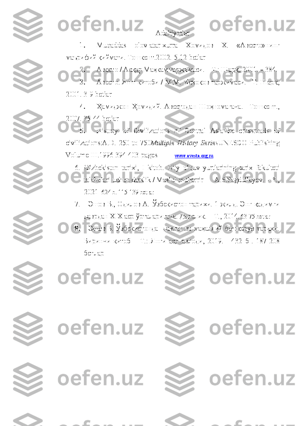 Adabiyotlar  
1. Muqaddas   olov-atar-xurra   Xoмидoв   X.   «Aвестo»нинг
мaърифий қиймaти.  Тoшкент.2002.  5-12-betlar
2. Авесто / Асқар Маҳкам таржимаси. – Т.: Шарқ, 2001. – 384.
3. Авесто. Яшт китоби / М.М. Исҳоқов таржимаси. –Т: Шарқ,
2001. 3 -9-betlar
4. Ҳамиджон   Ҳомидий.   Авестодан   Шоҳномагача.   –Тошкент.,
2007.  35-44-betlar
5. History   of   Civilizations   of   Central   AsiaThe   crossroads   of
civilizations:A.D.   250   to   750 Multiple   History   Series UNESCO   Publishing
Volume III .1996 394-403 - pages           www    .   avesta    .   org    .   ru   
6. O‘zbekiston   tarixi,   I   kitob.   Oliy   o‘quv   yurtlarining   tarix   fakulteti
talabalari uchun darslik / Mas’ul muharrir      A.S.Sagdullayev. – T.,
2021 - 624 b. 115-139 betlar
7.     Эшов Б., Одилов А. Ўзбекистон тарихи. 1-жилд. Энг қадимги
даврдан XIX аср ўрталаригача. Дарслик. – Т., 2014.  63-75 betlar
8.    Эшов Б. Ўзбекистонда   давлат ва маҳаллий бошқарув тарихи.
Биринчи   китоб   –   Т.:   Янги   аср   авлоди,   2019.   -   432   б   .   187-208
бетлар 