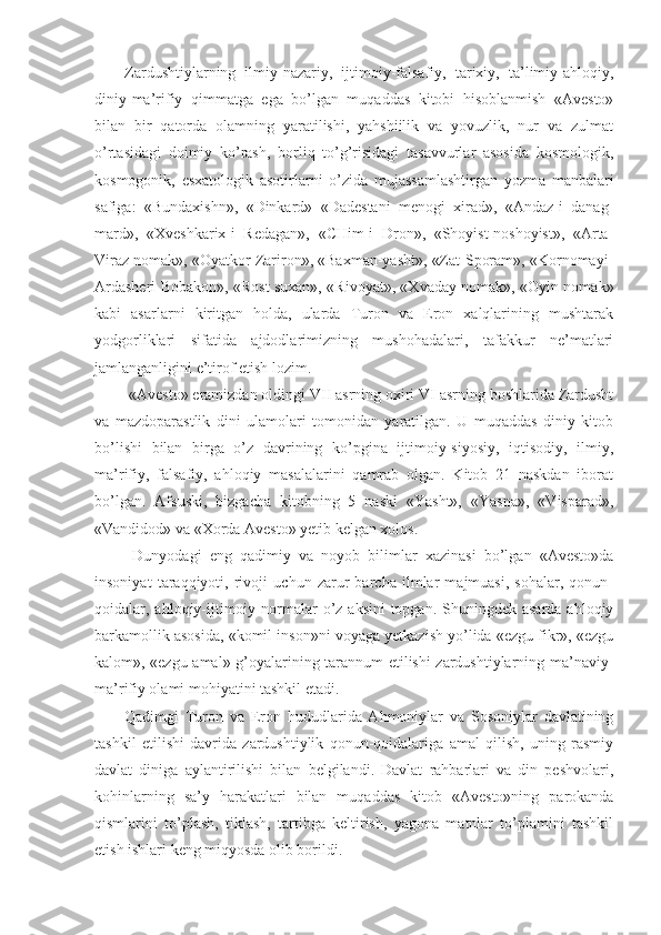 Zardushtiylarning   ilmiy-nazariy,   ijtimoiy-falsafiy,   tarixiy,   ta’limiy-ahloqiy,
diniy-ma’rifiy   qimmatga   ega   bo’lgan   muqaddas   kitobi   hisoblanmish   «Avesto»
bilan   bir   qatorda   olamning   yaratilishi,   yahshiilik   va   yovuzlik,   nur   va   zulmat
o’rtasidagi   doimiy   ko’rash,   borliq   to’g’risidagi   tasavvurlar   asosida   kosmologik,
kosmogonik,   esxatologik   asotirlarni   o’zida   mujassamlashtirgan   yozma   manbalari
safiga:   «Bundaxishn»,   «Dinkard»   «Dadestani   menogi   xirad»,   «Andaz-i   danag-
mard»,   «Xveshkarix-i   Redagan»,   «CHim-i   Dron»,   «Shoyist-noshoyist»,   «Arta-
Viraz nomak», «Oyatkor Zariron», «Baxman-yasht», «Zat-Sporam», «Kornomayi-
Ardasheri Bobakon», «Rost suxan», «Rivoyat», «Xvaday nomak», «Oyin nomak»
kabi   asarlarni   kiritgan   holda,   ularda   Turon   va   Eron   xalqlarining   mushtarak
yodgorliklari   sifatida   ajdodlarimizning   mushohadalari,   tafakkur   ne’matlari
jamlanganligini e’tirof etish lozim. 
 «Avesto» eramizdan oldingi VII asrning oxiri VI asrning boshlarida Zardusht
va   mazdoparastlik   dini   ulamolari   tomonidan   yaratilgan.   U   muqaddas   diniy   kitob
bo’lishi   bilan   birga   o’z   davrining   ko’pgina   ijtimoiy-siyosiy,   iqtisodiy,   ilmiy,
ma’rifiy,   falsafiy,   ahloqiy   masalalarini   qamrab   olgan.   Kitob   21   naskdan   iborat
bo’lgan.   Afsuski,   bizgacha   kitobning   5   naski   «Yasht»,   «Yasna»,   «Visparad»,
«Vandidod» va «Xorda Avesto» yetib kelgan xolos. 
  Dunyodagi   eng   qadimiy   va   noyob   bilimlar   xazinasi   bo’lgan   «Avesto»da
insoniyat   taraqqiyoti,   rivoji   uchun   zarur   barcha   ilmlar   majmuasi,   sohalar,   qonun-
qoidalar, ahloqiy-ijtimoiy normalar  o’z aksini  topgan. Shuningdek asarda  ahloqiy
barkamollik asosida, «komil inson»ni voyaga yetkazish yo’lida «ezgu fikr», «ezgu
kalom», «ezgu amal» g’oyalarining tarannum etilishi zardushtiylarning ma’naviy-
ma’rifiy olami mohiyatini tashkil etadi. 
Qadimgi   Turon   va   Eron   hududlarida   Ahmoniylar   va   Sosoniylar   davlatining
tashkil   etilishi   davrida   zardushtiylik   qonun-qoidalariga   amal   qilish,   uning   rasmiy
davlat   diniga   aylantirilishi   bilan   belgilandi.   Davlat   rahbarlari   va   din   peshvolari,
kohinlarning   sa’y   harakatlari   bilan   muqaddas   kitob   «Avesto»ning   parokanda
qismlarini   to’plash,   tiklash,   tartibga   keltirish,   yagona   matnlar   to’plamini   tashkil
etish ishlari keng miqyosda olib borildi.  