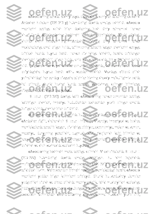 «Avesto»ning   tarixda   rasmiy   qayta   tiklanishi   Sosoniylar   dalatining   asoschisi
Ardesher   Bobakon   (226-242   y)   hukmdorligi   davrida   amalga   oshirildi.   «Avesto»
matnlarini   tartibga   solish   bilan   davlatning   bosh   diniy   rahnamosi   Tansar
shug’ullandi.   «Dinkard»ning   beshinchi   kitobida   keltirilishicha:   Janobi   oliylari,
shohlar   shohi   Bobakon   o’g’li   Ardasher   o’zining   diniy   rahnamosi   Tansar
maslahatlariga  amal  qilgan  holda,  ta’limotning tarqalib ketgan  qismlarini   saroyga
to’plash   haqida   buyruq   berdi.   Tansar   o’z   ishiga   kirishib,   barcha   to’plangan
qismlarni   izchil   tahlil   qilgan   holda,   aniq   xulosalar   asosida   bir   yo’nalishni   tanlab
oldi. Qolgan qismlar va yo’nalishlar qonundan tashqarida, deb e’lon qilindi. Tansar
qo’yidagicha   buyruq   berdi:   «Shu   vaqtdan   boshlab   Mazdaga   e’tiqod   qilish
yo’nalishidagi har qanday o’zgacha talqinlar bizning shaxsiy ma’sulligimiz ostida
hal   qilinadi,   chunki   hozirgi   kunda   tartibga   va   tizimga   solingan   bilimlarga
o’zgartirish kiritishga hojat yo’q». 
  SHopur   I   (242-272)   davriga   kelib   «Avesto»ning   Tansar   tomonidan   tartibga
keltirilgan   qismlari,   imperiya   hududlaridan   tashqaridan   yozib   olingan   amalda
bo’lgan alohida qismlar bilan to’ldirildi. 
«Dinkard»ning beshinchi kitobida bu haqda qo’yidagicha ma’lumot berilgan:
«Ardasher   o’g’li,   shahanshoh   SHopur   Hindiston,   Vizantiya   imperiyasi   va   boshqa
mamlakatlarda tarqalib ketgan, o’z ichiga tibbiyot, astronomiya, makon va zamon,
materiya,   dunyoning   yaratilishi,   tugmush   tarzi,   rivojlanish   kabi   bilimlar   va
jarayonlarni   o’zida   mujassamlashtirgan   diniy   matnlarni   «Avesto»   tarkibiga
qo’shish va shoh xazinasida saqlashni buyurdi». 
«Avesto»ning beshinchi  marta tartibga solinishi  IV-asr  o’rtalarida  SHopur  II
(309-379)   hukmdorligi   davrida   amalga   oshirilgan.   Bu   ishni   bajarishda
mo’badlarning mo’badi Ozorpod Mehrospandon (290-371) ning xizmatini alohida
ta’kidlash lozim. Mehrospandon birinchi navbatda mamlakatdagi barcha «Avesto»
matnlarini   yoddan   bilgan   kohinlarni   to’playdi.   Chunki   bu   zardushtiy   ulamolar
yodgorlikni o’qish va qiroat qilishda matniy aniqlik, ichki musiqiylikni saqlashga
jiddiy e’tibor berishgan. Ozorpod yuborgan 7 kohin Marv hamda Xorazmga borib
avestoxon   kohinlardan   «Vendidod»ning   eng   mukammal   nusxasini   yozib   olib, 