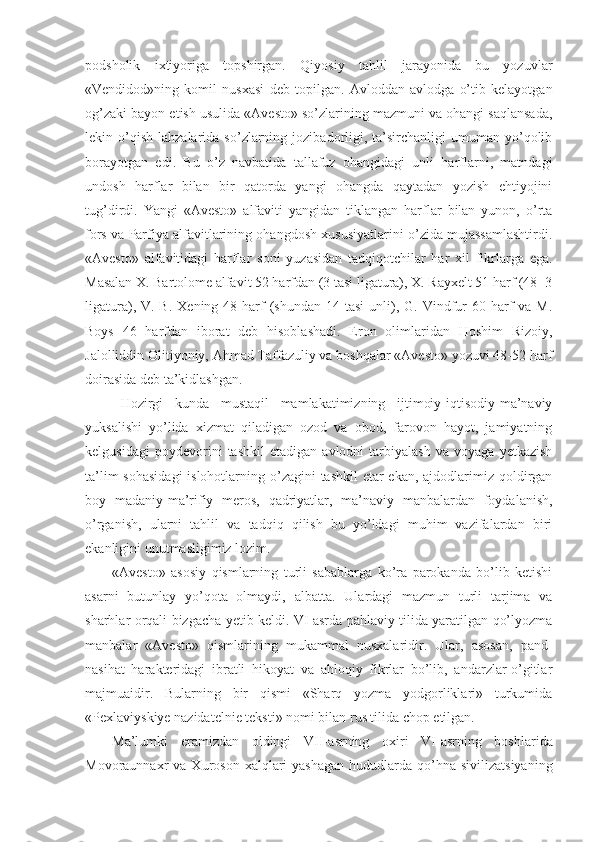 podsholik   ixtiyoriga   topshirgan.   Qiyosiy   tahlil   jarayonida   bu   yozuvlar
«Vendidod»ning   komil   nusxasi   deb   topilgan.   Avloddan   avlodga   o’tib   kelayotgan
og’zaki bayon etish usulida «Avesto» so’zlarining mazmuni va ohangi saqlansada,
lekin  o’qish   lahzalarida  so’zlarning  jozibadorligi,  ta’sirchanligi  umuman  yo’qolib
borayotgan   edi.   Bu   o’z   navbatida   tallafuz   ohangidagi   unli   harflarni,   matndagi
undosh   harflar   bilan   bir   qatorda   yangi   ohangda   qaytadan   yozish   ehtiyojini
tug’dirdi.   Yangi   «Avesto»   alfaviti   yangidan   tiklangan   harflar   bilan   yunon,   o’rta
fors va Parfiya alfavitlarining ohangdosh xususiyatlarini o’zida mujassamlashtirdi.
«Avesto»   alfavitidagi   harflar   soni   yuzasidan   tadqiqotchilar   har   xil   fikrlarga   ega.
Masalan X. Bartolome alfavit 52 harfdan (3 tasi ligatura), X. Rayxelt 51 harf (48+3
ligatura),  V. B.  Xening  48 harf  (shundan  14 tasi  unli), G.  Vindfur  60  harf   va M.
Boys   46   harfdan   iborat   deb   hisoblashadi.   Eron   olimlaridan   Hoshim   Rizoiy,
Jalolliddin Olitiyoniy, Ahmad Taffazuliy va boshqalar «Avesto» yozuvi 48-52 harf
doirasida deb ta’kidlashgan. 
Hozirgi   kunda   mustaqil   mamlakatimizning   ijtimoiy-iqtisodiy-ma’naviy
yuksalishi   yo’lida   xizmat   qiladigan   ozod   va   obod,   farovon   hayot,   jamiyatning
kelgusidagi   poydevorini   tashkil   etadigan   avlodni   tarbiyalash   va   voyaga   yetkazish
ta’lim  sohasidagi  islohotlarning o’zagini  tashkil  etar ekan, ajdodlarimiz qoldirgan
boy   madaniy-ma’rifiy   meros,   qadriyatlar,   ma’naviy   manbalardan   foydalanish,
o’rganish,   ularni   tahlil   va   tadqiq   qilish   bu   yo’ldagi   muhim   vazifalardan   biri
ekanligini unutmasligimiz lozim. 
«Avesto»   asosiy   qismlarning   turli   sabablarga   ko’ra   parokanda   bo’lib   ketishi
asarni   butunlay   yo’qota   olmaydi,   albatta.   Ulardagi   mazmun   turli   tarjima   va
sharhlar orqali bizgacha yetib keldi. VI asrda pahlaviy tilida yaratilgan qo’lyozma
manbalar   «Avesto»   qismlarining   mukammal   nusxalaridir.   Ular,   asosan,   pand-
nasihat   harakteridagi   ibratli   hikoyat   va   ahloqiy   fikrlar   bo’lib,   andarzlar-o’gitlar
majmuaidir.   Bularning   bir   qismi   «Sharq   yozma   yodgorliklari»   turkumida
«Pexlaviyskiye nazidatelnie teksti» nomi bilan rus tilida chop etilgan. 
Ma’lumki   eramizdan   oldingi   VII - asrning   oxiri   VI - asrning   boshlarida
Movoraunnaxr  va  Xuroson  xalqlari   yashagan  hududlarda  qo’hna  sivilizatsiyaning 