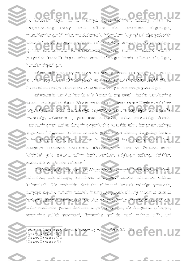 ilk   kurtaklari   paydo   bo’lib,   insoniyat   hayot   kechirishi,   taraqqiy   qilishi   va
rivojlanishining   asosiy   omili   sifatida   o’zi   tomonidan   o’rganilgan,
mustahkamlangan bilimlar, malakalar va ko’nikmalarni keyingi avlodga yetkazish
uchun   ta’lim   va   tarbiyaning   yetakchi   bo’g’in   sifatida   zarurligini   tushunib   yetgan.
Qo’hna   sarchashmalar   va   «Avesto»dagi   dalillar   shuni   ko’rsatadiki   «ta’lim
jarayonida   kundalik   hayot   uchun   zarur   bo’ladigan   barcha   bilimlar   o’qitilgan,
hunarlar o’rgatilgan. 
«Avesto»dagi   ahloqiy-ma’naviy   tarbiyaning   asosini   poktiynat,   halol,   qalban
sof, ma’nan yetuk avlodni tarbiyalash va voyaga yetkazish masalasi tashkil qiladi.
Bu masalani amalga oshirish esa ustoz va murabbiylar zimmasiga yuklatilgan. 
«Avesto»da   ustozlar   haqida   so’z   ketganda   eng   avvalo   barcha   ustozlarning
ustozi   ,   mutlaq   iloh   Axura   Mazda   madh   etiladi   :   «sen   ashah-Haqiqat   so’zi   va
Ezgu   niyat   ta’limoti   bilan,   senga   payvandlik   va   uns   bog’lagan   zotlarga   ilk
murabbiy,   ustozsan» 1
  ,   yoki   «sen   haqiqatda,   butun   mavjudotga   Ashah-
Haqiqatning manfaati va durujning ziyonkorligi xususida saboq bergansan, tarbiya
qilgansan.   2
  Bulardan   ko’rinib   turibdiki   yazdoni   pok   olamni,   dunyodagi   barcha
bilimlarni   yaratuvchi,   Zardusht   esa   bu   bilimlarni   insonlarga   yetkazib   ularni
hidoyatga   boshlovchi   hisoblanadi:   «Mazda   ta’lim   berdi   va   Zardusht   xabar
keltirdi» 3
,   yoki   «Mazda   ta’lim   berib,   Zardusht   so’ylagan   radlarga   olqishlar,
xushnudlik va ofarinlar bo’lsin».  4
 
Gohlar va yashtlarda Zardusht Ahuro Mazdo farmonini bajaruvchi, insonlarni
halollikka,   pok   ahloqga,   komillikka   undaguvchi   ustozlar   rahnamosi   sifatida
ko’rsatiladi.   O’z   navbatida   Zardusht   ta’limotini   kelajak   avlodga   yetkazish,
dunyoga   ezgulik   nurlarini   taratish,   insoniyatni   yuksak   ahloqiy   mezonlar   asosida
barkamollashtirish   jamiyatdagi   ustozlar   va   muallimlar   zimmasiga   yuklatilgan.
Ustoz-muallimlar   yazdon   farzlarini   diliga   joy   aylagan,   o’z   faoliyatida   qo’llagan,
vatanining   gullab   yashnashi,   farovonligi   yo’lida   halol   mehnat   qilib,   uni
1
 « Avesto » . Gohlar. Yasna. 51-hot.   A.Mahkam tarjimasi.   -T.:   Sharq.   2001.   29-b
2
  Qarang. O’sha asar .   27-b
3
  Qarang. O’sha asar . 40-b
4
  Qarang. O’sha asar .43-b 