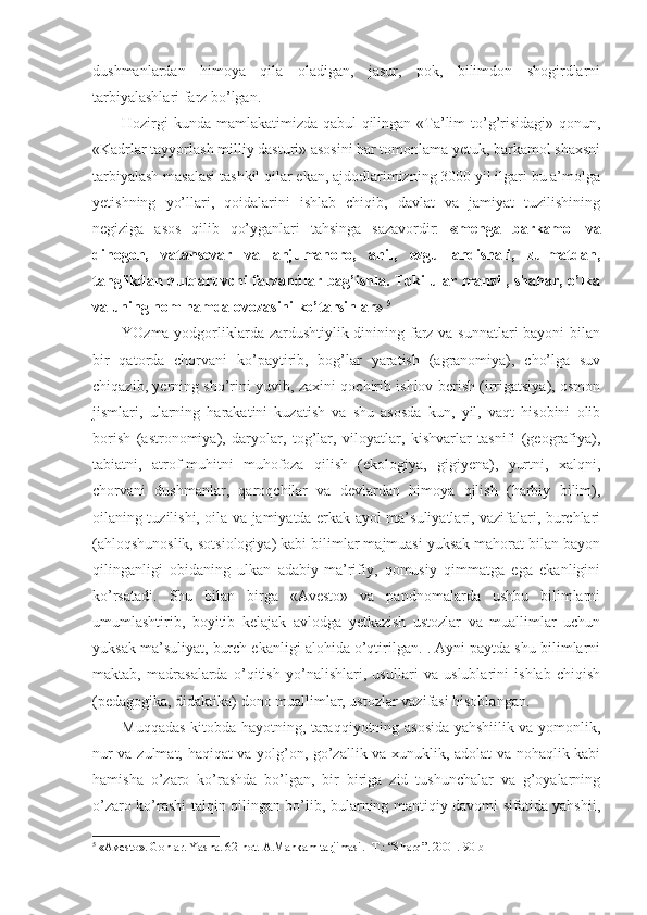 dushmanlardan   himoya   qila   oladigan,   jasur,   pok,   bilimdon   shogirdlarni
tarbiyalashlari farz bo’lgan. 
Hozirgi  kunda mamlakatimizda qabul qilingan «Ta’lim to’g’risidagi» qonun,
«Kadrlar tayyorlash milliy dasturi» asosini har tomonlama yetuk, barkamol shaxsni
tarbiyalash masalasi tashkil qilar ekan, ajdodlarimizning 3000 yil ilgari bu a’molga
yetishning   yo’llari,   qoidalarini   ishlab   chiqib,   davlat   va   jamiyat   tuzilishining
negiziga   asos   qilib   qo’yganlari   tahsinga   sazavordir:   «menga   barkamol   va
dinogoh,   vatansevar   va   anjumanoro,   ahil,   ezgu   andishali,   zulmatdan,
tanglikdan qutqaruvchi farzandlar bag’ishla. Toki ular manzil, shahar, o’lka
va uning nom hamda ovozasini ko’tarsinlar»  5
 
YOzma yodgorliklarda zardushtiylik dinining farz va sunnatlari  bayoni  bilan
bir   qatorda   chorvani   ko’paytirib,   bog’lar   yaratish   (agranomiya),   cho’lga   suv
chiqazib, yerning sho’rini yuvib, zaxini qochirib ishlov berish (irrigatsiya), osmon
jismlari,   ularning   harakatini   kuzatish   va   shu   asosda   kun,   yil,   vaqt   hisobini   olib
borish   (astronomiya),   daryolar,   tog’lar,   viloyatlar,   kishvarlar   tasnifi   (geografiya),
tabiatni,   atrof-muhitni   muhofoza   qilish   (ekologiya,   gigiyena),   yurtni,   xalqni,
chorvani   dushmanlar,   qaroqchilar   va   devlardan   himoya   qilish   (harbiy   bilim),
oilaning tuzilishi, oila va jamiyatda erkak-ayol ma’suliyatlari, vazifalari, burchlari
(ahloqshunoslik, sotsiologiya) kabi bilimlar majmuasi yuksak mahorat bilan bayon
qilinganligi   obidaning   ulkan   adabiy-ma’rifiy,   qomusiy   qimmatga   ega   ekanligini
ko’rsatadi.   Shu   bilan   birga   «Avesto»   va   pandnomalarda   ushbu   bilimlarni
umumlashtirib,   boyitib   kelajak   avlodga   yetkazish   ustozlar   va   muallimlar   uchun
yuksak ma’suliyat, burch ekanligi alohida o’qtirilgan. . Ayni paytda shu bilimlarni
maktab,   madrasalarda   o’qitish   yo’nalishlari,   usullari   va   uslublarini   ishlab   chiqish
(pedagogika, didaktika) dono muallimlar, ustozlar vazifasi hisoblangan. 
Muqqadas kitobda hayotning, taraqqiyotning asosida yahshiilik va yomonlik,
nur va zulmat, haqiqat va yolg’on, go’zallik va xunuklik, adolat va nohaqlik kabi
hamisha   o’zaro   ko’rashda   bo’lgan,   bir   biriga   zid   tushunchalar   va   g’oyalarning
o’zaro ko’rashi talqin qilingan bo’lib, bularning mantiqiy davomi sifatida yahshii,
5
 « Avesto » . Gohlar. Yasna. 62-hot.   A.Mahkam tarjimasi.   -T.:   “ Sharq ” .   2001.   90-b 