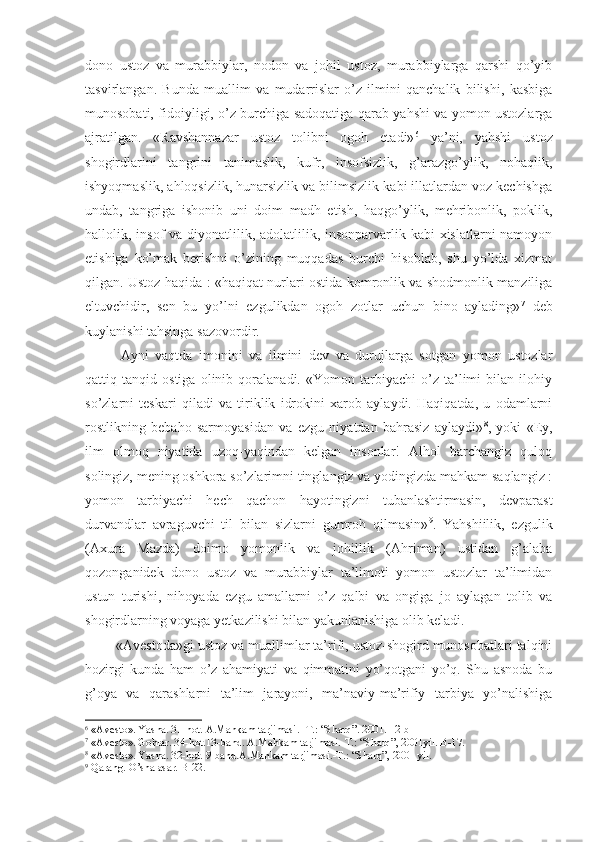 dono   ustoz   va   murabbiylar,   nodon   va   johil   ustoz,   murabbiylarga   qarshi   qo’yib
tasvirlangan.   Bunda   muallim   va   mudarrislar   o’z   ilmini   qanchalik   bilishi,   kasbiga
munosobati, fidoiyligi, o’z burchiga sadoqatiga qarab yahshi va yomon ustozlarga
ajratilgan.   «Ravshannazar   ustoz   tolibni   ogoh   etadi» 6
  ya’ni,   yahshi   ustoz
shogirdlarini   tangrini   tanimaslik,   kufr,   insofsizlik,   g’arazgo’ylik,   nohaqlik,
ishyoqmaslik, ahloqsizlik, hunarsizlik va bilimsizlik kabi illatlardan voz kechishga
undab,   tangriga   ishonib   uni   doim   madh   etish,   haqgo’ylik,   mehribonlik,   poklik,
hallolik, insof  va diyonatlilik, adolatlilik, insonparvarlik kabi  xislatlarni namoyon
etishiga   ko’mak   berishni   o’zining   muqqadas   burchi   hisoblab,   shu   yo’lda   xizmat
qilgan. Ustoz haqida : «haqiqat nurlari ostida komronlik va shodmonlik manziliga
eltuvchidir,   sen   bu   yo’lni   ezgulikdan   ogoh   zotlar   uchun   bino   aylading» 7
  deb
kuylanishi tahsinga sazovordir. 
  Ayni   vaqtda   imonini   va   ilmini   dev   va   durujlarga   sotgan   yomon   ustozlar
qattiq   tanqid   ostiga   olinib   qoralanadi.   «Yomon   tarbiyachi   o’z   ta’limi   bilan   ilohiy
so’zlarni   teskari   qiladi   va   tiriklik   idrokini   xarob   aylaydi.   Haqiqatda,   u   odamlarni
rostlikning   bebaho   sarmoyasidan   va   ezgu   niyatdan   bahrasiz   aylaydi» 8
,   yoki   «Ey,
ilm   olmoq   niyatida   uzoq-yaqindan   kelgan   insonlar!   Alhol   barchangiz   quloq
solingiz, mening oshkora so’zlarimni tinglangiz va yodingizda mahkam saqlangiz :
yomon   tarbiyachi   hech   qachon   hayotingizni   tubanlashtirmasin,   devparast
durvandlar   avraguvchi   til   bilan   sizlarni   gumroh   qilmasin» 9
.   Yahshiilik,   ezgulik
(Axura   Mazda)   doimo   yomonlik   va   johillik   (Ahriman)   ustidan   g’alaba
qozonganidek   dono   ustoz   va   murabbiylar   ta’limoti   yomon   ustozlar   ta’limidan
ustun   turishi,   nihoyada   ezgu   amallarni   o’z   qalbi   va   ongiga   jo   aylagan   tolib   va
shogirdlarning voyaga yetkazilishi bilan yakunlanishiga olib keladi. 
 «Avestoda»gi ustoz va muallimlar ta’rifi, ustoz-shogird munosobatlari talqini
hozirgi   kunda   ham   o’z   ahamiyati   va   qimmatini   yo’qotgani   yo’q.   Shu   asnoda   bu
g’oya   va   qarashlarni   ta’lim   jarayoni,   ma’naviy-ma’rifiy   tarbiya   yo’nalishiga
6
 « Avesto » . Yasna. 31-hot.   A.Mahkam tarjimasi.   -T.:   “ Sharq ” .   2001.   12-b
7
 « Avesto » . Gohlar. 34-hot.13-band. A.Mahkam tarjimasi.-T.:  “ Sharq ”,  2001 yil.   B-17.
8
 « Avesto » . Yasna. 32-hot. 9-band.A.Mahkam tarjimasi.-T.:  “ Sharq ”,  2001  yil.
9
  Qarang. O’sha asar .   B- 22 . 