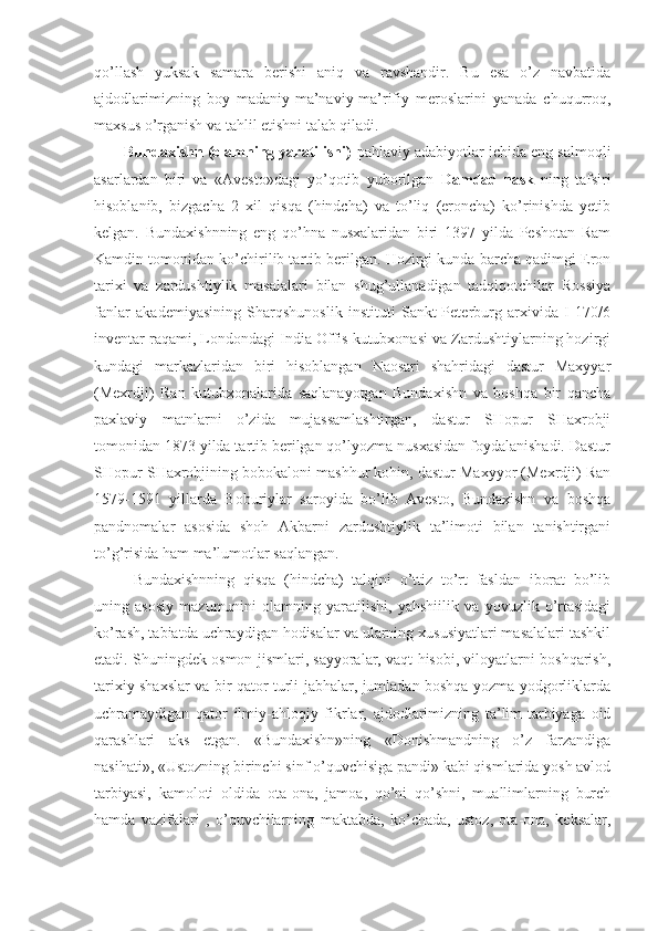 qo’llash   yuksak   samara   berishi   aniq   va   ravshandir.   Bu   esa   o’z   navbatida
ajdodlarimizning   boy   madaniy-ma’naviy-ma’rifiy   meroslarini   yanada   chuqurroq,
maxsus o’rganish va tahlil etishni talab qiladi. 
Bundaxishn (olamning yaratilishi) -pahlaviy adabiyotlar ichida eng salmoqli
asarlardan   biri   va   «Avesto»dagi   yo’qotib   yuborilgan   Damdad-nask   ning   tafsiri
hisoblanib,   bizgacha   2   xil   qisqa   (hindcha)   va   to’liq   (eroncha)   ko’rinishda   yetib
kelgan.   Bundaxishnning   eng   qo’hna   nusxalaridan   biri   1397   yilda   Peshotan   Ram
Kamdin tomonidan ko’chirilib tartib berilgan. Hozirgi kunda barcha qadimgi Eron
tarixi   va   zardushtiylik   masalalari   bilan   shug’ullanadigan   tadqiqotchilar   Rossiya
fanlar   akademiyasining   Sharqshunoslik   instituti   Sankt-Peterburg   arxivida   I   170/6
inventar raqami, Londondagi India Offis kutubxonasi va Zardushtiylarning hozirgi
kundagi   markazlaridan   biri   hisoblangan   Naosari   shahridagi   dastur   Maxyyar
(Mexrdji)   Ran   kutubxonalarida   saqlanayotgan   Bundaxishn   va   boshqa   bir   qancha
paxlaviy   matnlarni   o’zida   mujassamlashtirgan,   dastur   SHopur   SHaxrobji
tomonidan 1873 yilda tartib berilgan qo’lyozma nusxasidan foydalanishadi. Dastur
SHopur SHaxrobjining bobokaloni mashhur kohin, dastur Maxyyor (Mexrdji) Ran
1579-1591   yillarda   Boburiylar   saroyida   bo’lib   Avesto,   Bundaxishn   va   boshqa
pandnomalar   asosida   shoh   Akbarni   zardushtiylik   ta’limoti   bilan   tanishtirgani
to’g’risida ham ma’lumotlar saqlangan. 
Bundaxishnning   qisqa   (hindcha)   talqini   o’ttiz   to’rt   fasldan   iborat   bo’lib
uning   asosiy   mazumunini   olamning   yaratilishi,   yahshiilik   va   yovuzlik   o’rtasidagi
ko’rash, tabiatda uchraydigan hodisalar va ularning xususiyatlari masalalari tashkil
etadi. Shuningdek osmon jismlari, sayyoralar, vaqt hisobi, viloyatlarni boshqarish,
tarixiy shaxslar va bir qator turli jabhalar, jumladan boshqa yozma yodgorliklarda
uchramaydigan   qator   ilmiy-ahloqiy   fikrlar,   ajdodlarimizning   ta’lim-tarbiyaga   oid
qarashlari   aks   etgan.   «Bundaxishn»ning   «Donishmandning   o’z   farzandiga
nasihati», «Ustozning birinchi sinf o’quvchisiga pandi» kabi qismlarida yosh avlod
tarbiyasi,   kamoloti   oldida   ota-ona,   jamoa,   qo’ni   qo’shni,   muallimlarning   burch
hamda   vazifalari   ,   o’quvchilarning   maktabda,   ko’chada,   ustoz,   ota-ona,   keksalar, 