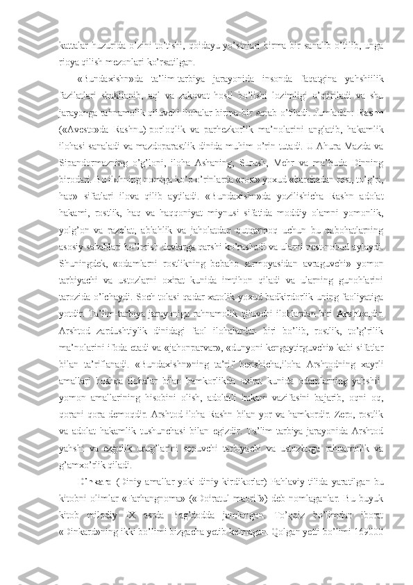 kattalar   huzurida  o’zini  to’tishi,   qoidayu-yo’sinlari  birma-bir   sanalib  o’tilib,  unga
rioya qilish mezonlari ko’rsatilgan. 
«Bundaxishn»da   ta’lim-tarbiya   jarayonida   insonda   faqatgina   yahshiilik
fazilatlari   shakllanib,   aql   va   zakovat   hosil   bo’lishi   lozimligi   o’qtiriladi   va   shu
jarayonga rahnamolik qiluvchi ilohalar birma-bir sanab o’tiladi. Jumladan:   Rashn
(«Avesto»da   Rashnu)-porloqlik   va   parhezkorlik   ma’nolarini   anglatib,   hakamlik
ilohasi sanaladi  va mazdoparastlik dinida muhim o’rin tutadi. U Ahura Mazda va
Sipandormazning   o’g’loni,   iloha   Ashaning,   Surush,   Mehr   va   ma’buda   Dinning
birodari. Bu ilohning nomiga ko’p o’rinlarda «rost» yoxud «barchadan rost, to’g’ri,
haq»   sifatlari   ilova   qilib   aytiladi.   «Bundaxishn»da   yozilishicha   Rashn   adolat
hakami,   rostlik,   haq   va   haqqoniyat   miynusi   sifatida   moddiy   olamni   yomonlik,
yolg’on   va   razolat,   ablahlik   va   jaholatdan   qutqarmoq   uchun   bu   qabohatlarning
asosiy sabablari bo’lmish devlarga qarshi ko’rashadi va ularni nest-nobud aylaydi.
Shuningdek,   «odamlarni   rostlikning   bebaho   sarmoyasidan   avraguvchi»   yomon
tarbiyachi   va   ustozlarni   oxirat   kunida   imtihon   qiladi   va   ularning   gunohlarini
tarozida o’lchaydi. Soch tolasi qadar xatolik yoxud badkirdorlik uning faoliyatiga
yotdir.   Ta’lim-tarbiya   jarayoniga   rahnamolik   qiluvchi   ilohlardan   biri   Arshtod dir.
Arshtod   zardushtiylik   dinidagi   faol   ilohalardan   biri   bo’lib,   rostlik,   to’g’rilik
ma’nolarini ifoda etadi va «jahonparvar», «dunyoni kengaytirguvchi» kabi sifatlar
bilan   ta’riflanadi.   «Bundaxishn»ning   ta’rif   berishicha,iloha   Arshtodning   xayrli
amallari   boshqa   ilohalar   bilan   hamkorlikda   oxirat   kunida   odamlarning   yahshii-
yomon   amallarining   hisobini   olish,   adolatli   hakam   vazifasini   bajarib,   oqni   oq,
qorani   qora demoqdir. Arshtod  iloha Rashn   bilan yor   va hamkordir.  Zero,  rostlik
va   adolat   hakamlik   tushunchasi   bilan   egizdir.   Ta’lim-tarbiya   jarayonida   Arshtod
yahshi   va   ezgulik   urug’larini   sepuvchi   tarbiyachi   va   ustozlarga   rahnamolik   va
g’amxo’rlik qiladi. 
Dinkard   (Diniy   amallar   yoki   diniy   kirdikorlar) - Pahlaviy   tilida   yaratilgan   bu
kitobni   olimlar   «Farhangnoma»   («Doiratul   maorif»)   deb   nomlaganlar.   Bu   buyuk
kitob   milodiy   IX   asrda   Bag’dodda   jamlangan.   To’qqiz   bo’limdan   iborat
«Dinkard»ning ikki bo’limi bizgacha yetib kelmagan. Qolgan yetti bo’limi 169000 