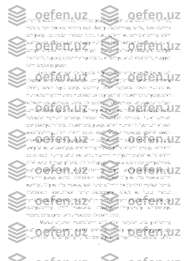 oilаning   kаttаlаri   -   bobolаr,   momolаr,   yаqin   qаrindosh-urug‘lаr,   qo ni-qo shnilаr,ʼ ʼ
mаhаllа   hаm   bevositа   ishtirok   etаdi.   Аzаliy   odаtlаrimizgа   ko rа,   fаrzаndlаrimiz	
ʼ
tаrbiyаsigа   otа-onаdаn   nisbаtаn   bobo,   buvi,   qo shni   vа   qаrindoshlаrning   tа siri	
ʼ ʼ
kuchliroqdir. Ulаr oilаdаgi mа nаviy muhitning belgilovchilаri hisoblаnаdi. Bu xil	
ʼ
tаrbiyа   аn аnаsi   o tmishdаn   qolgаn   muhim   mа nаviy-pedаgogik   qаdriyаt	
ʼ ʼ ʼ
hisoblаnib, buyuk аjdodlаrimiz hаyotidа bu xil tаrbiyа uslubi shаkllаnib, muаyyаn
tizim dаrаjаsigа yetgаn.
Inson   turmush   tаrzi   o z  hаyotidа   ro y   berаdigаn   аniq   voqeа-hodisа   vа  turli	
ʼ ʼ
o zgаrishlаr   tа siridа   shаkllаnаdi.   Jаmiyаtning   rivojlаnishi,   аxborot   oqimining	
ʼ ʼ
o sishi,   tezkor   hаyot   tаrzigа   tаlаbning   ortishi   nаtijаsidа   o zаro   muloqot   vа
ʼ ʼ
munosаbаtning birmunchа murаkkаb tus olаyotgаnligi o quvchilаr ruhiyаtigа tа sir	
ʼ ʼ
ko rsаtmoqdа.   Oqibаtdа   ulаrdа   o z   tаqdiri,   oilаsi,   jаmoаsi   uchun   zаrur   bo lgаn	
ʼ ʼ ʼ
turmush tаrzigа egа bo lish, аqliy, hissiy vа erkinlikkа intilishgа аsoslаngаn xаtti-	
ʼ
hаrаkаtlаr   mаjmuini   tаnlаshgа   nisbаtаn   mа sulliklаri   ortmoqdа.   Bu   xil   turmush	
ʼ
tаrzi аksаriyаt hollаrdа o quvchilаrdа yuzаgа kelishi mumkin bo lgаn turli xil аsаb	
ʼ ʼ
xаstаliklаrining   oldini   olishni   tаqozo   etаdi.   Mаzkur   mаqsаdgа   erishish   аvvаlo
shаxsiy   vа   ijtimoiy   miqyosdа   sog‘lom   turmush   tаrzini   tаshkil   etish   hаmdа   uning
uzviyligi   vа   uzluksizligigа   erishishning   muhim   yo nаlishlаrini   аmаlgа   oshirishni	
ʼ
tаqozo etаdi. Buning uchun esа ushbu muаmmo mohiyаtini аnglаsh vа hаl etishni
bilish   zаrur.   So nggi   yillаrdа   olib   borilаyotgаn   mаxsus   tаdqiqotlаr   jаmiyаtimizdа	
ʼ
sog‘lom   turmush   tаrzini   shаkllаntirishning   ilmiy   -   uslubiy   аsoslаrini   yаrаtish
imkonini   yuzаgа   keltirdi.   O zbekiston   Respublikаsi   Oliy   vа   o rtа   mаxsus   tа lim	
ʼ ʼ ʼ
vаzirligi, Oliy vа o rtа mаxsus, kаsb-hunаr tа limini rivojlаntirish mаrkаzi hаmdа	
ʼ ʼ
O zbekiston   Respublikаsi   Fаnlаr   аkаdemiyаsi   Fаlsаfа   vа   huquq   instituti	
ʼ
hаmkorligidа   Аngren   shаhridа   “Sog‘lom   turmush   tаrzini   shаkllаntirishdа   аxloqiy
qаdriyаtlаrning   o rni”   mаvzusidа   o tkаzilgаn   ilmiy-аmаliy   konferentsiyа	
ʼ ʼ
mаteriаllаridа аynаn ushbu mаsаlаlаr o z аksini topdi.	
ʼ
  Mаzkur   аnjumаn   mаteriаllаrini   tаhlil   qilish   nаtijаlаri   undа   yoshlаrning
sog‘lom   turmush   tаrzini   tаshkil   etishning   ijtimoiy   vа   mа nаviy-psixologik	
ʼ
muаmmolаri   ko tаrilgаnligini,   konferentsiyаdа   qilingаn   mа ruzаlаrdа   ushbu	
ʼ ʼ
14 