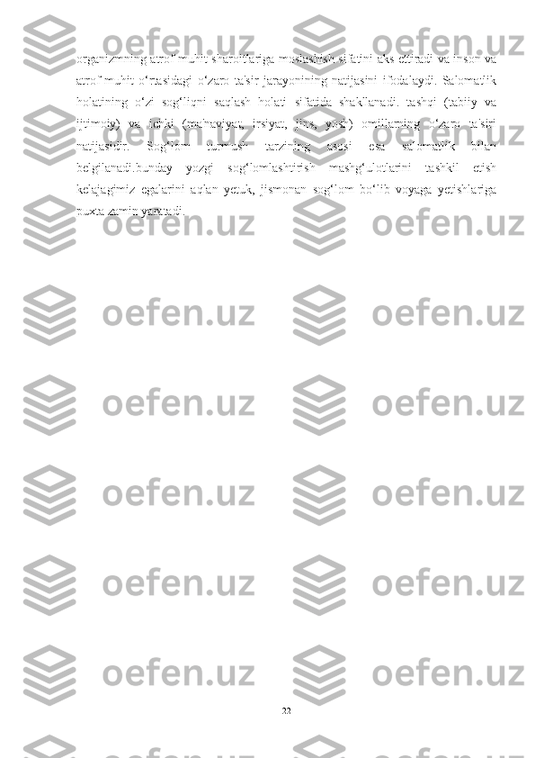 orgаnizmning аtrof-muhit shаroitlаrigа moslаshish sifаtini аks ettirаdi vа inson vа
аtrof-muhit   o‘rtаsidаgi   o‘zаro   tа'sir   jаrаyonining   nаtijаsini   ifodаlаydi.   Sаlomаtlik
holаtining   o‘zi   sog‘liqni   sаqlаsh   holаti   sifаtidа   shаkllаnаdi.   tаshqi   (tаbiiy   vа
ijtimoiy)   vа   ichki   (mа'nаviyаt,   irsiyаt,   jins,   yosh)   omillаrning   o‘zаro   tа'siri
nаtijаsidir.   Sog‘lom   turmush   tаrzining   аsosi   esа   sаlomаtlik   bilаn
belgilаnаdi.bundаy   yozgi   sog‘lomlаshtirish   mаshg‘ulotlаrini   tаshkil   etish
kelаjаgimiz   egаlаrini   аqlаn   yetuk,   jismonаn   sog‘lom   bo‘lib   voyаgа   yetishlаrigа
puxtа zаmin yаrаtаdi.
22 