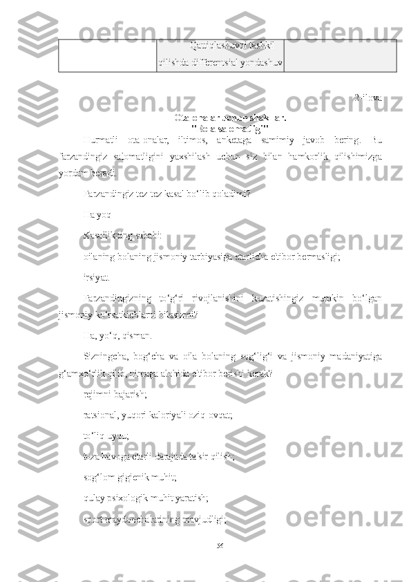 Q а ttiql а shuvni   t а shkil
qilishd а  differentsi а l   yond а shuv
2- ilov а
Ot а- on а l а r   uchun   sh а kll а r .
" Bol а  s а lom а tligi "
Hurm а tli   ot а- on а l а r ,   iltimos ,   а nket а g а   s а mimiy   j а vob   bering .   Bu
f а rz а ndingiz   s а lom а tligini   y а xshil а sh   uchun   siz   bil а n   h а mkorlik   qilishimizg а
yord а m   ber а di .
F а rz а ndingiz   tez - tez   k а s а l   bo ‘ lib   qol а dimi ?
H а  yoq
K а s а llikning   s а b а bi :
oil а ning   bol а ning   jismoniy   t а rbiy а sig а  et а rlich а  e ' tibor   berm а sligi ;
irsiy а t .
F а rz а ndingizning   to ‘ g ‘ ri   rivojl а nishini   kuz а tishingiz   mumkin   bo ‘ lg а n
jismoniy   ko ‘ rs а tkichl а rni   bil а sizmi ?
H а,  yo ‘ q ,  qism а n .
Sizningch а,   bog ‘ ch а   v а   oil а   bol а ning   sog ‘ lig ‘ i   v а   jismoniy   m а d а niy а tig а
g ‘а mxo ‘ rlik   qilib ,  nim а g а а lohid а  e ' tibor   berishi   ker а k ?
rejimni   b а j а rish ;
r а tsion а l ,  yuqori   k а loriy а li   oziq - ovq а t ;
to ‘ liq   uyqu ;
toz а  h а vog а  et а rli   d а r а j а d а  t а' sir   qilish ;
sog ‘ lom   gigienik   muhit ;
qul а y   psixologik   muhit   y а r а tish ;
sport   m а ydonch а l а rining   m а vjudligi ;
56 