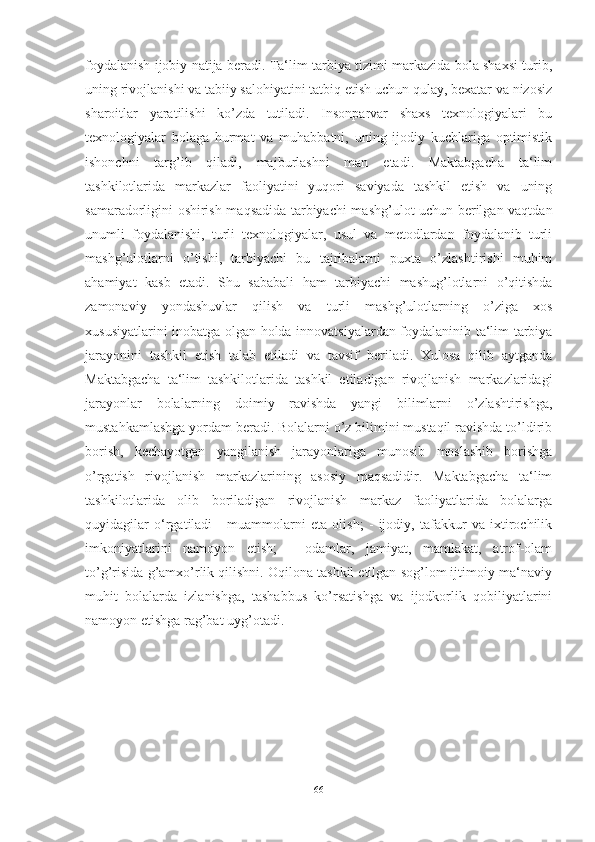 foydalanish ijobiy natija beradi. Ta‘lim-tarbiya tizimi markazida bola shaxsi turib,
uning rivojlanishi va tabiiy salohiyatini tatbiq etish uchun qulay, bexatar va nizosiz
sharoitlar   yaratilishi   ko’zda   tutiladi.   Insonparvar   shaxs   texnologiyalari   bu
texnologiyalar   bolaga   hurmat   va   muhabbatni,   uning   ijodiy   kuchlariga   optimistik
ishonchni   targ’ib   qiladi,   majburlashni   man   etadi.   Maktabgacha   ta‘lim
tashkilotlarida   markazlar   faoliyatini   yuqori   saviyada   tashkil   etish   va   uning
samaradorligini oshirish maqsadida tarbiyachi mashg’ulot uchun berilgan vaqtdan
unumli   foydalanishi,   turli   texnologiyalar,   usul   va   metodlardan   foydalanib   turli
mashg’ulotlarni   o’tishi,   tarbiyachi   bu   tajribalarni   puxta   o’zlashtirishi   muhim
ahamiyat   kasb   etadi.   Shu   sababali   ham   tarbiyachi   mashug’lotlarni   o’qitishda
zamonaviy   yondashuvlar   qilish   va   turli   mashg’ulotlarning   o’ziga   xos
xususiyatlarini inobatga olgan holda innovatsiyalardan foydalaninib ta‘lim-tarbiya
jarayonini   tashkil   etish   talab   etiladi   va   tavsif   beriladi.   Xulosa   qilib   aytganda
Maktabgacha   ta‘lim   tashkilotlarida   tashkil   etiladigan   rivojlanish   markazlaridagi
jarayonlar   bolalarning   doimiy   ravishda   yangi   bilimlarni   o’zlashtirishga,
mustahkamlashga yordam beradi. Bolalarni o’z bilimini mustaqil ravishda to’ldirib
borish,   kechayotgan   yangilanish   jarayonlariga   munosib   moslashib   borishga
o’rgatish   rivojlanish   markazlarining   asosiy   maqsadidir.   Maktabgacha   ta‘lim
tashkilotlarida   olib   boriladigan   rivojlanish   markaz   faoliyatlarida   bolalarga
quyidagilar   o‘rgatiladi   -   muammolarni   eta   olish;   -   ijodiy,   tafakkur   va   ixtirochilik
imkoniyatlarini   namoyon   etish;   -   odamlar,   jamiyat,   mamlakat,   atrof-olam
to’g’risida g’amxo’rlik qilishni. Oqilona tashkil etilgan sog’lom ijtimoiy-ma‘naviy
muhit   bolalarda   izlanishga,   tashabbus   ko’rsatishga   va   ijodkorlik   qobiliyatlarini
namoyon etishga rag’bat uyg’otadi.
66 