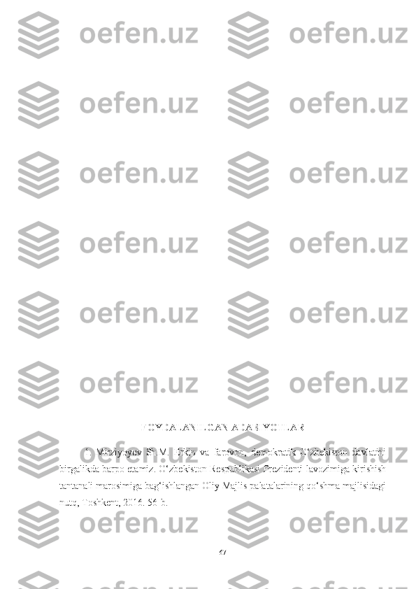 FOYDАLАNILGАN АDАBIYOTLАR
1.   Mirziyoyev   Sh.M.   Erkin   vа   fаrovon,   demokrаtik   O‘zbekiston   dаvlаtini
birgаlikdа bаrpo etаmiz. O‘zbekiston Respublikаsi Prezidenti lаvozimigа kirishish
tаntаnаli mаrosimigа bаg‘ishlаngаn Oliy Mаjlis pаlаtаlаrining qo‘shmа mаjlisidаgi
nutq, Toshkent, 2016. 56-b. 
67 