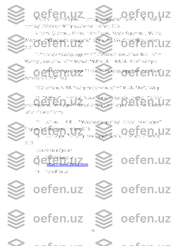 8.Nodira   Egamberdiyeva   -“Ijtimoiy   pedagogika”   darslik     A.   Navoiy
nomidagi O’zbekiston Milliy kutubxonasi Toshkent-2009
9.Fotima   Qodirova   ,   Shoista   Toshpo’latova,   Nargiz   Kayumova   ,   Malohat
A’zamova     “Maktabgacha   pedagogika”   darslik     “Tafakkur”   nashriyoti   Toshkent-
2021
10.“Bolangiz maktabga tayyormi ? ” O’zbekiston Respublikasi Xalq  Ta’lim
Vazirligi , Respublika Ta’lim Markazi. “MA’RIFAT –MADATKOR” nashriyoti.
11.   Dots.SH.N.Fayyzullayev   “Bolalalrni   maktabga   tayyorlash   metodikasi”
Samarqand-2022 94-bet.)    
12.Chuprikova N. VA. “Ruhiy rivojlanish va ta’lim” M:OAJ “Asr”, 1995-y
13.   “Ajiniyoz”     nomidagi   Nukus   davlat   pedagogika   instituti-   “Bolalar
anatomiyasi   va   fiziologiyasi”   Tabiatshunoslik   ,   zoologiya   ,   shifokorlik   fakulteti
uchun o’quv qo’llanma
14. Jalilova   .   S.X   .   “Maktabgacha   yoshdagi   bolalar   psixologiyasi”
“Faylasuflar” nashriyoti Toshkent-2015  
15. E.G’oziyev     “Umumiy   psixologiya”   darslik   .   Toshkent-Universitet-
2002 
Elektron adabiyotlar               
16. https:pedagog.uz
17.   https://www.Ziyouz.com
18. https:// lex.uz
69 