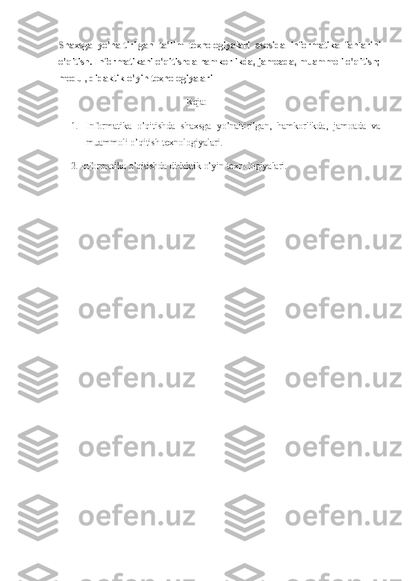 Shaxsga   yo’naltirilgan   ta’lim   texnologiyalari   asosida   informatika   fanlarini
o’qitish. Informatikani o’qitishda hamkorlikda, jamoada, muammoli o’qitish;
modul, didaktik-o’yin texnologiyalari 
                                                     Reja: 
1. Informatika   o’qitishda   shaxsga   yo’naltirilgan,   hamkorlikda,   jamoada   va
muammoli o’qitish texnologiyalari. 
2. Informatika o’qitishda didaktik o’yin texnologiyalari. 
  