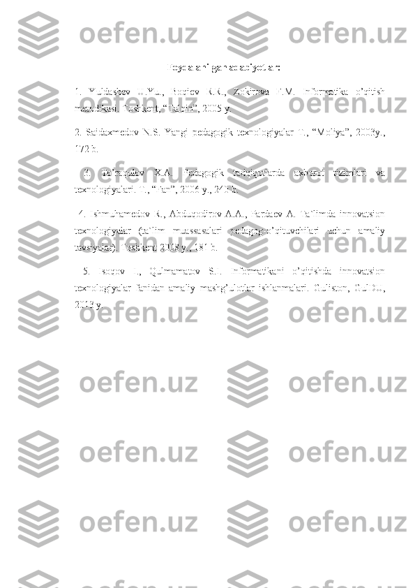       
                                       Foydalanilgan adabiyotlar: 
1.   Yuldashev   U.Yu.,   Boqiev   R.R.,   Zokirova   F.M.   Informatika   o’qitish
metodikasi. Toshkent, “Talqin”, 2005 y. 
2.   Saidaxmedov   N.S.   Yangi   pedagogik   texnologiyalar   T.,   “Moliya”,   2003y.,
172 b.
  3.   To’raqulov   X.A.   Pedagogik   tadqiqotlarda   axborot   tizimlari   va
texnologiyalari. T., “Fan”, 2006 y., 240 b.
  4.   Ishmuhamedov   R.,   Abduqodirov   A.A.,   Pardaev   A.   Ta`limda   innovatsion
texnologiyalar   (ta`lim   muassasalari   pedagog-o’qituvchilari   uchun   amaliy
tavsiyalar). Toshkent 2008 y., 181 b.
  5.   Isoqov   I.,   Qulmamatov   S.I.   Informatikani   o’qitishda   innovatsion
texnologiyalar   fanidan   amaliy   mashg’ulotlar   ishlanmalari.   Guliston,   GulDU,
2013 y. 