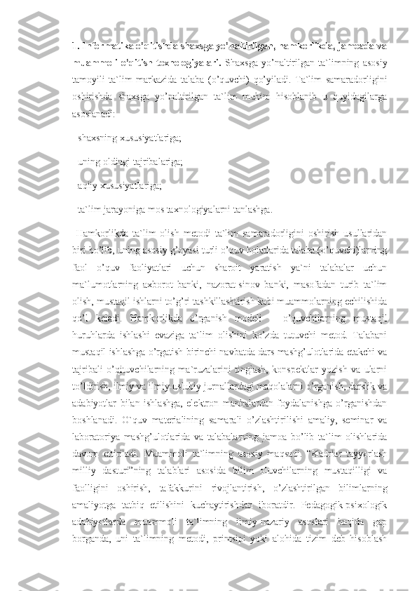 1. Informatika o’qitishda shaxsga yo’naltirilgan, hamkorlikda, jamoada va
muammoli   o’qitish   texnologiyalari.   Shaxsga   yo’naltirilgan   ta`limning   asosiy
tamoyili   ta`lim   markazida   talaba   (o’quvchi)   qo’yiladi.   Ta`lim   samaradorligini
oshirishda   shaxsga   yo’naltirilgan   ta`lim   muhim   hisoblanib   u   quyidagilarga
asoslanadi: 
- shaxsning xususiyatlariga; 
- uning oldingi tajribalariga; 
- aqliy xususiyatlariga; 
- ta`lim jarayoniga mos taxnologiyalarni tanlashga.
  Hamkorlikda   ta`lim   olish   metodi   ta`lim   samaradorligini   oshirish   usullaridan
biri bo’lib, uning asosiy g’oyasi turli o’quv holatlarida talaba (o’quvchi)larning
faol   o’quv   faoliyatlari   uchun   sharoit   yaratish   ya`ni   talabalar   uchun
ma`lumotlarning   axborot   banki,   nazorat-sinov   banki,   masofadan   turib   ta`lim
olish, mustaqil ishlarni to’g’ri tashkillashtirish kabi muammolarning echilishida
qo’l   keladi.   Hamkorlikda   o’rganish   modeli   –   o’quvchilarning   mustaqil
huruhlarda   ishlashi   evaziga   ta`lim   olishini   ko’zda   tutuvchi   metod.   Talabani
mustaqil ishlashga o’rgatish birinchi navbatda dars mashg’ulotlarida etakchi va
tajribali   o’qituvchilarning   ma`ruzalarini   tinglash,   konspektlar   yozish   va   ularni
to’ldirish, ilmiy va ilmiy-uslubiy jurnallardagi maqolalarni o’rganish, darslik va
adabiyotlar   bilan   ishlashga,   elektron   manbalardan   foydalanishga   o’rganishdan
boshlanadi.   O`quv   materialining   samarali   o’zlashtirilishi   amaliy,   seminar   va
laboratoriya   mashg’ulotlarida   va   talabalarning   jamoa   bo’lib   ta`lim   olishlarida
davom   ettiriladi.   Muammoli   ta`limning   asosiy   maqsadi.   “Kadrlar   tayyorlash
milliy   dasturi”ning   talablari   asosida   bilim   oluvchilarning   mustaqilligi   va
faolligini   oshirish,   tafakkurini   rivojlantirish,   o’zlashtirilgan   bilimlarning
amaliyotga   tatbiq   etilishini   kuchaytirishdan   iboratdir.   Pedagogik-psixologik
adabiyotlarda   muammoli   ta`limning   ilmiy-nazariy   asoslari   haqida   gap
borganda,   uni   ta`limning   metodi,   printsipi   yoki   alohida   tizim   deb   hisoblash 