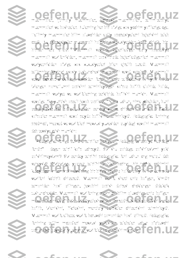 muammolar,   ijtimoiy   muammolar,   turmush   muammolari,   ta`lim-tarbiya
muammolari va boshqalar. Bularning har biri o’ziga xos yechim yo’llariga ega.
Ta`limiy   muammolar   bilim   oluvchidan   aqliy   operatsiyalarni   bajarishni   talab
etadi.   Bu   operatsiyalar   muammoli   holatning   xususiyatidan   kelib   chiqib,   bir-
biridan   farq   qiladi.   Muammoli   savolda   bajariladigan   aqliy   operatsiya
muammoli   vazifanikidan,   muammoli   topshiriqda   bajariladiganlari   muammoli
vaziyatnikidan   o’ziga   xos   xususiyatlari   bilan   ajralib   turadi.   Muammoli
ta`limning   keyingi   asosiy   tushunchasi   muammoli   savol   sanaladi.   Muammoli
savol   axborot   shaklidagi   savoldan   farqli   o’laroq   tafakkur   qilish   yo’li   bilan
izlangan   noma`lumni   topishni   ta`minlaydigan   so’roq   bo’lib   alohida   holda,
muammoli   vaziyat   va   vazifalarning   tarkibida   bo’lishi   mumkin.   Muammoli
savolga   fikr   yuritish  orqali  javob  topiladi.  “Nima  uchun,  nima  sababdan,  buni
qanday   tushunsa   bo’ladi,   bundan   qanday   xulosa   chiqarish   mumkin...?   “kabi
so’roqlar   muammoli   savol   paydo   bo’lishini   ta`minlaydi.   Pedagogika   fanining
predmeti, maqsad va vazifalari mavzusi yuzasidan quyidagi savolni muammoli
deb tavsiya etish mumkin:
  -   Pedagogika   faniga   turlicha   ta`riflar   berilgan.   “Pedagogika   tarbiya   haqidagi
fandir”   -   degan   ta`rif   ko’p   uchraydi.   Siz   shu   qoidaga   qo’shilasizmi   yoki
qo’shilmaysizmi?   Siz   qanday   ta`rifni   pedagogika   fani   uchun   eng   ma`qul   deb
sanaysiz?   O`zingizga   yoqqan   ta`rifni   izohlab   bering.   Bir   nechta   echimini
kutayotgan muammoli savolning bir-biriga bog’liq holda qo’yilishi  muammoli
vazifani   keltirib   chiqaradi.   Muammoli   vazifa   sharti   aniq   bo’lgan,   kimdir
tamonidan   hosil   qilingan,   javobini   topish   doirasi   cheklangan   didaktik
tushunchasidir.   Muammoli   vazifaning   mazmuni   bilim   oluvchiga   aniq   bo’lgan
masalaning   noanig’i   bilan   ziddiyatlashuvidan   iboratdir.   Noaniq   topilishi   zarur
bo’lib,   izlanishni,   fikrlashni,   mantiqiy   hulosalar   chiqarishni   ta`minlaydi.
Muammoli vazifa albatta vazifa beruvchi tomonidan hosil qilinadi. Pedagogika
fanining   ta`lim   metodlari   mavzusi   yuzasidan   talabalar   uchun   o’qituvchi
tomonidan quyidagi muammoli vazifalar belgilanishi mumkin:  