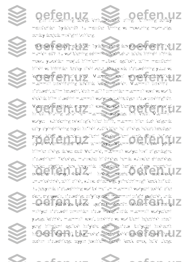 -   Ilg’or   o’qituvchining   darsiga   kirib,   uni   tahlil   qiling.   Ta`limning   qanday
metodlaridan   foydalandi?   Bu   metodlar   fanning   va   mavzuning   mazmuniga
qanday darajada mosligini izohlang. 
- Sizningcha qanday metodlardan foydalanilganda dars yanada samarali bo’lishi
mumkin   edi?   Bu   vazifalarning   echimini   topish   uchun   talaba   birinchi   o’rinda
mavzu   yuzasidan   mavjud   bilimlarni   mufassal   egallashi,   ta`lim   metodlarini
bilishi   va   birbiridan   farqlay   olishi   zarur.   Shu   asosda   o’qituvchining   yutuq   va
kamchiligini   tahlil   qila   oladi.   Muammoli   savol   va   vazifalar   birgalikda
muammoli   topshiriqning   tarkibida   kelishi   mumkin.   Muammoli   topshiriq   -
o’qituvchi, ta`lim beruvchi, kitob muallifi tomonidan muammoli savol va vazifa
shaklida bilim oluvchini muammoli vaziyatga tushiradigan o’quv topshirig’idir.
Muammoli   topshiriqda   muammoli   savol   va   vazifalarning   elementlari   mavjud
bo’ladi.   Shuning   uchun   ham   muammoli   vaziyatga   olib   kiradi.   Muammoli
vaziyat   -   sub`ektning   psixologik   holati   bo’lib,   muammo   bilan   duch   kelganda
aqliy qiyinchilikning paydo bo’lishi zudlik bilan hal qilishga halaqit beradigan
yangi   bilim   va   harakat   usullarini   izlash,   ularni   topib,   hosil   bo’lgan
qiyinchiliklarni   bartaraf   etishni   ta`minlaydi.   Muammoli   holat   shaxsni   yangi
bilimlar   olishga   da`vat   etadi   Ma`lumki,   muammoli   vaziyat   hosil   qilgandagina
o’quvchilarni   fikrlashga,   munosabat   bildirishga   hamda   xulosalar   chiqarishga
harakat   qiladilar.   Dars   jarayonida   o’quvchilar   berilgan   o’quv   materialini
eslabgina   qolmay,   balki   uni   boshqa   materiallar   bilan   taqqoslash,
umumlashtirish, tahlil qilish, xulosa chiqarishga yo’naltirilmog’i kerak bo’ladi.
Bu jarayonda o’qituvchining vazifasi ma`lum muammoli vaziyatni tashkil qilar
ekan, eng avvalo, o’quvchiga qo’yilayotgan muammoni to’g’ri anglatish, unda
muammoni   yechishga   qiziqish   uyg’otish   zarurdir.   Muammoli   ta`limning
mohiyati   o’qituvchi   tomonidan   o’quv   mashg’ulotida   muammoli   vaziyatlarni
yuzaga   keltirish,   muammoli   savol,   topshiriq   va   vazifalarni   bajartirish   orqali
yangi   bilimlarni   egallash   bo’yicha   ularning   o’quv   faoliyatini   boshqarib
borilishidir.   Muammoli   o’quv  mashg’ulotlarini   tashkil   etishda   o’qituvchi   hech
qachon   o’quvchilarga   tayyor   javoblarni   berishi   kerak   emas,   balki   ularga 