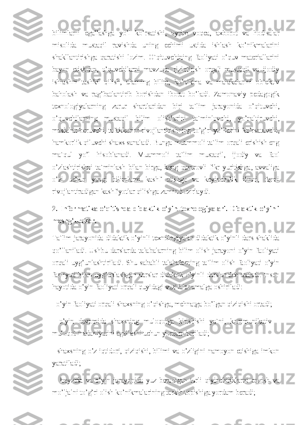 bilimlarni   egallashga   yo’l   ko’rsatishi,   ayrim   voqea,   axborot   va   hodisalar
misolida   mustaqil   ravishda   uning   echimi   ustida   ishlash   ko’nikmalarini
shakllantirishga   qaratishi   lozim.   O`qituvchining   faoliyati   o’quv   materiallarini
bayon   etishdan,   o’quvchilarni   mavzuga   qiziqtirish   orqali   mustaqil   va   ijodiy
ishlashni   tashkil   qilish,   ularning   bilim,   ko’nikma   va   malakalarini   ob`ektiv
baholash   va   rag’batlantirib   borishdan   iborat   bo’ladi.   Zamonaviy   pedagogik
texnologiyalarning   zarur   shartlaridan   biri   ta`lim   jarayonida   o’qituvchi,
o’quvchilarning   mustaqil   bilim   olishlarini   ta`minlovchi,   yo’naltiruvchi,
maslahat beruvchi, tafakkurini rivojlantirishning to’g’ri yo’llarini ko’rsatuvchi,
hamkorlik qiluvchi shaxs sanaladi. Bunga muammoli ta`lim orqali erishish eng
ma`qul   yo’l   hisoblanadi.   Muammoli   ta`lim   mustaqil,   ijodiy   va   faol
o’zlashtirishni   ta`minlash   bilan   birga,   keng   qamrovli   fikr   yuritishga,   avvaliga
o’zi   uchun   yangi   bilimlarni   kashf   etishga   va   keyinchalik   ilmni,   fanni
rivojlantiradigan kashfiyotlar qilishga zamin hozirlaydi. 
2.   Informatika   o’qitishda   didaktik   o’yin   texnologiyalari.   Didaktik   o’yinli
mashg’ulotlar.  
Ta`lim jarayonida didaktik o’yinli texnologiyalar didaktik o’yinli dars shaklida
qo’llaniladi.   Ushbu   darslarda   talabalarning   bilim   olish   jarayoni   o’yin   faoliyati
orqali   uyg’unlashtiriladi.   Shu   sababli   talabalarning   ta`lim   olish   faoliyati   o’yin
faoliyati bilan uyg’unlashgan darslar didaktik o’yinli darslar deb ataladi. Inson
hayotida o’yin faoliyati orqali quyidagi vazifalar amalga oshiriladi: 
- o’yin faoliyati orqali shaxsning o’qishga, mehnatga bo’lgan qiziqishi ortadi; 
-   o’yin   davomida   shaxsning   muloqotga   kirishishi   ya`ni,   kommunikativ   –
muloqot madaniyatini egallashi uchun yordam beriladi; 
- shaxsning  o’z iqtidori, qiziqishi,  bilimi  va  o’zligini  namoyon etishiga  imkon
yaratiladi;
  -   hayotda   va   o’yin   jarayonida   yuz   beradigan   turli   qiyinchiliklarni   engish   va
mo’ljalni to’g’ri olish ko’nikmalarining tarkib topishiga yordam beradi;  