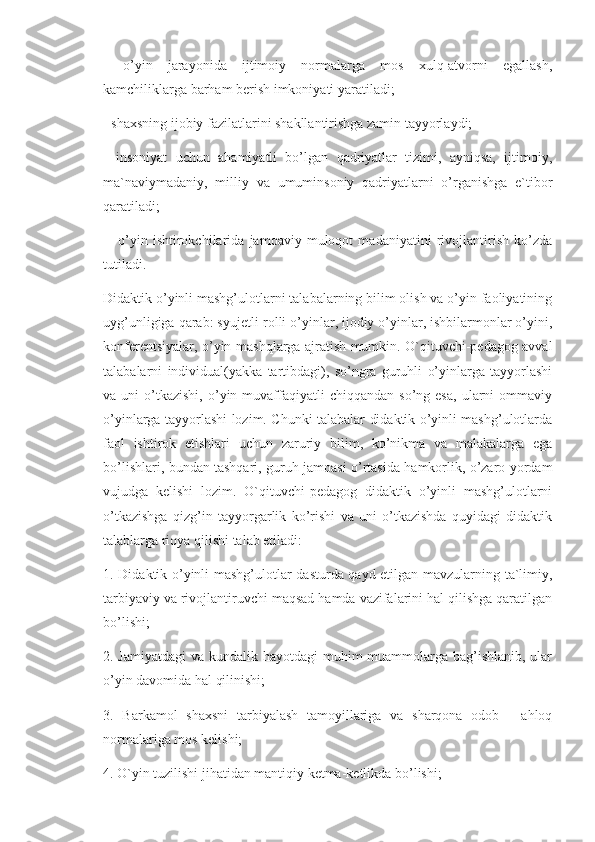 -   o’yin   jarayonida   ijtimoiy   normalarga   mos   xulq-atvorni   egallash,
kamchiliklarga barham berish imkoniyati yaratiladi; 
- shaxsning ijobiy fazilatlarini shakllantirishga zamin tayyorlaydi; 
-   insoniyat   uchun   ahamiyatli   bo’lgan   qadriyatlar   tizimi,   ayniqsa,   ijtimoiy,
ma`naviymadaniy,   milliy   va   umuminsoniy   qadriyatlarni   o’rganishga   e`tibor
qaratiladi;
  -   o’yin   ishtirokchilarida   jamoaviy   muloqot   madaniyatini   rivojlantirish   ko’zda
tutiladi. 
Didaktik o’yinli mashg’ulotlarni talabalarning bilim olish va o’yin faoliyatining
uyg’unligiga qarab: syujetli-rolli o’yinlar, ijodiy o’yinlar, ishbilarmonlar o’yini,
konferentsiyalar, o’yin-mashqlarga ajratish mumkin. O`qituvchi-pedagog avval
talabalarni   individual(yakka   tartibdagi),   so’ngra   guruhli   o’yinlarga   tayyorlashi
va  uni   o’tkazishi,  o’yin  muvaffaqiyatli   chiqqandan  so’ng  esa,  ularni   ommaviy
o’yinlarga tayyorlashi lozim. Chunki talabalar didaktik o’yinli mashg’ulotlarda
faol   ishtirok   etishlari   uchun   zaruriy   bilim,   ko’nikma   va   malakalarga   ega
bo’lishlari, bundan tashqari, guruh jamoasi o’rtasida hamkorlik, o’zaro yordam
vujudga   kelishi   lozim.   O`qituvchi-pedagog   didaktik   o’yinli   mashg’ulotlarni
o’tkazishga   qizg’in   tayyorgarlik   ko’rishi   va   uni   o’tkazishda   quyidagi   didaktik
talablarga rioya qilishi talab etiladi: 
1. Didaktik o’yinli mashg’ulotlar dasturda qayd etilgan mavzularning ta`limiy,
tarbiyaviy va rivojlantiruvchi maqsad hamda vazifalarini hal qilishga qaratilgan
bo’lishi; 
2. Jamiyatdagi  va kundalik hayotdagi muhim  muammolarga bag’ishlanib, ular
o’yin davomida hal qilinishi; 
3.   Barkamol   shaxsni   tarbiyalash   tamoyillariga   va   sharqona   odob   -   ahloq
normalariga mos kelishi; 
4. O`yin tuzilishi jihatidan mantiqiy ketma-ketlikda bo’lishi;  