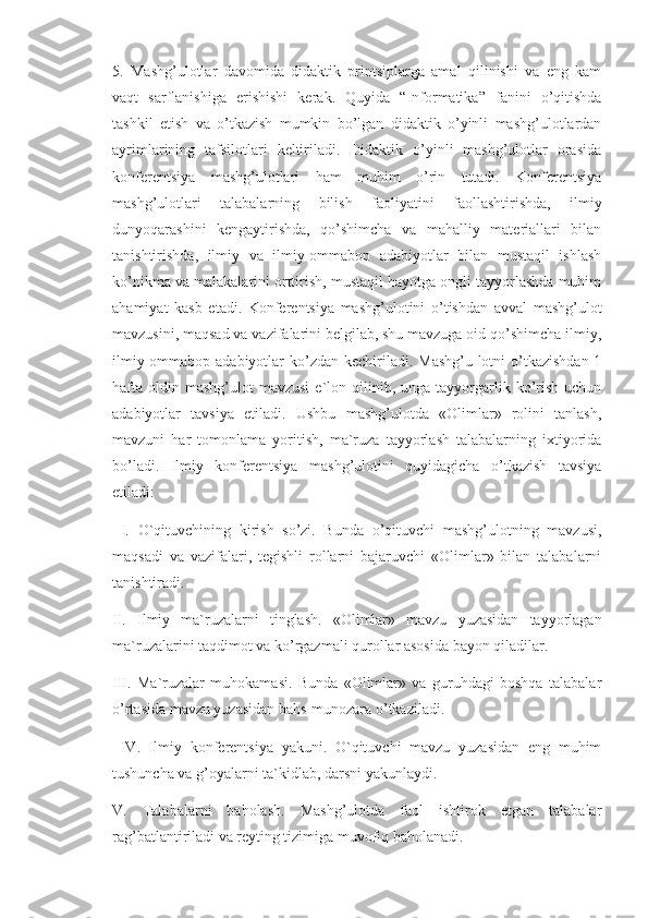 5.   Mashg’ulotlar   davomida   didaktik   printsiplarga   amal   qilinishi   va   eng   kam
vaqt   sarflanishiga   erishishi   kerak.   Quyida   “Informatika”   fanini   o’qitishda
tashkil   etish   va   o’tkazish   mumkin   bo’lgan   didaktik   o’yinli   mashg’ulotlardan
ayrimlarining   tafsilotlari   keltiriladi.   Didaktik   o’yinli   mashg’ulotlar   orasida
konferentsiya   mashg’ulotlari   ham   muhim   o’rin   tutadi.   Konferentsiya
mashg’ulotlari   talabalarning   bilish   faoliyatini   faollashtirishda,   ilmiy
dunyoqarashini   kengaytirishda,   qo’shimcha   va   mahalliy   materiallari   bilan
tanishtirishda,   ilmiy   va   ilmiy-ommabop   adabiyotlar   bilan   mustaqil   ishlash
ko’nikma va malakalarini orttirish, mustaqil hayotga ongli tayyorlashda muhim
ahamiyat   kasb   etadi.   Konferentsiya   mashg’ulotini   o’tishdan   avval   mashg’ulot
mavzusini, maqsad va vazifalarini belgilab, shu mavzuga oid qo’shimcha ilmiy,
ilmiy-ommabop adabiyotlar  ko’zdan  kechiriladi.  Mashg’u-lotni  o’tkazishdan  1
hafta   oldin  mashg’ulot  mavzusi  e`lon  qilinib,  unga   tayyorgarlik  ko’rish  uchun
adabiyotlar   tavsiya   etiladi.   Ushbu   mashg’ulotda   «Olimlar»   rolini   tanlash,
mavzuni   har   tomonlama   yoritish,   ma`ruza   tayyorlash   talabalarning   ixtiyorida
bo’ladi.   Ilmiy   konferentsiya   mashg’ulotini   quyidagicha   o’tkazish   tavsiya
etiladi:
  I.   O`qituvchining   kirish   so’zi.   Bunda   o’qituvchi   mashg’ulotning   mavzusi,
maqsadi   va   vazifalari,   tegishli   rollarni   bajaruvchi   «Olimlar»   bilan   talabalarni
tanishtiradi. 
II.   Ilmiy   ma`ruzalarni   tinglash.   «Olimlar»   mavzu   yuzasidan   tayyorlagan
ma`ruzalarini taqdimot va ko’rgazmali qurollar asosida bayon qiladilar. 
III.   Ma`ruzalar   muhokamasi.   Bunda   «Olimlar»   va   guruhdagi   boshqa   talabalar
o’rtasida mavzu yuzasidan bahs-munozara o’tkaziladi.
  IV.   Ilmiy   konferentsiya   yakuni.   O`qituvchi   mavzu   yuzasidan   eng   muhim
tushuncha va g’oyalarni ta`kidlab, darsni yakunlaydi. 
V.   Talabalarni   baholash.   Mashg’ulotda   faol   ishtirok   etgan   talabalar
rag’batlantiriladi va reyting tizimiga muvofiq baholanadi.  