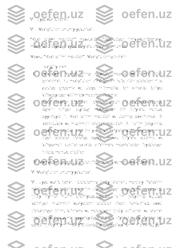 VI. Uyga vazifa berish. 
VII. Mashg’ulotni umumiy yakunlash. 
“Kasb   ta`limi   metodlari”   mavzusida   o’tkaziladigan   ilmiy   konferentsiya
mashg’uloti quyidagi loyiha bo’yicha o’tkazilishi mumkin. 
Mavzu: “Kasb ta`limi metodlari”. Mashg’ulotning borishi:
I. Tashkiliy qism. 
II. Talabalarni   mashg’ulotning   mavzusi,   maqsadi   va   borishi   bilan
tanishtirish.   Bu   mashg’ulotni   o’tishdan   bir   hafta   oldin   talabalarni   4   ta
guruhga   ajratamiz   va   ularga   informatika   fani   sohasida   faoliyat
ko’rsatayotgan «Olimlar» maqomini beramiz. 
III. Yangi   mavzuni   o’rganish:   Talabalar   guruhi   o’z   mutaxassisliklariga
tegishli   bo’lgan   quyidagi   mavzulardan   biri   bo’yicha   ma`ruza
tayyorlaydi.   1.   Kasb   ta`limi   metodlari   va   ularning   tavsifnomasi.   2.
Reproduktiv   va   muammoli   izlanish   metodlari.   3.   Ta`lim   jarayonida
interfaol   metodlar.   Har   bir   yo’nalish   bo’yicha   «Olimlar»   maqomini
olgan   talabalar   o’zlariga   tegishli   mavzu   bo’yicha   taqdimot   va
ko’rgazmali   qurollar   asosida   qo’shimcha   materiallardan   foydalangan
holatda ma`ruza qiladilar.
 IV. Ma`ruzalar tugagach, talabalar o’rtasida bahs va munozara o’tkaziladi. 
V. Mashg’ulotni umumiy yakunlash. 
VI.   Uyga   vazifa   berish.   Talabalarning   ijodiy   izlanishi,   mantiqiy   fikrlashini
rivojlantirish   va   qo’shimcha   bilim   olishga   bo’lgan   ehtiyojlarini   qondirishda
ijodiy   o’yinlar   muhim   ahamiyatga   egadir.   Ta`lim   jarayonida   vujudga
keltirilgan   muammoli   vaziyatlarni   talabalar   o’zaro   hamkorlikda   avval
o’zlashtirgan   bilim,   ko’nikma   va   malakalarini   ijodiy   qo’llanish   va   izlanish
orqali   hal   etishga   zamin   tayyorlaydigan   didaktik   o’yinlar   ijodiy   o’yinlar   deb
ataladi.   Ijodiy   o’yinli   mashg’ulotlardan   «Informatika»   fanini   o’qitishda,   yani 