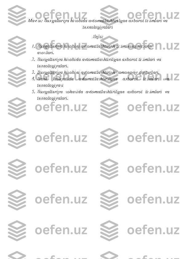 Mavzu: Buxgalteriya hisobida avtomatlashtirilgan axborot tizimlari va
texnologiyalari
Reja:
1. Buxgalteriya hisobini avtomatlashtirish tizimining nazariy 
asoslari.
2. Buxgalteriya hisobida avtomatlashtirilgan axborot tizimlari va 
texnologiyalari.
3. Buxgalteriya hisobini avtomatlashtirish zamonaviy dasturlari.
4. Bank   faoliyatida   avtomatlashtirilgan   axborot   tizimlari   va
tеxnologiyasi
5. Buxgaltеriya   sohasida   avtomatlashtirilgan   axborot   tizimlari   va
tеxnologiyalari. 