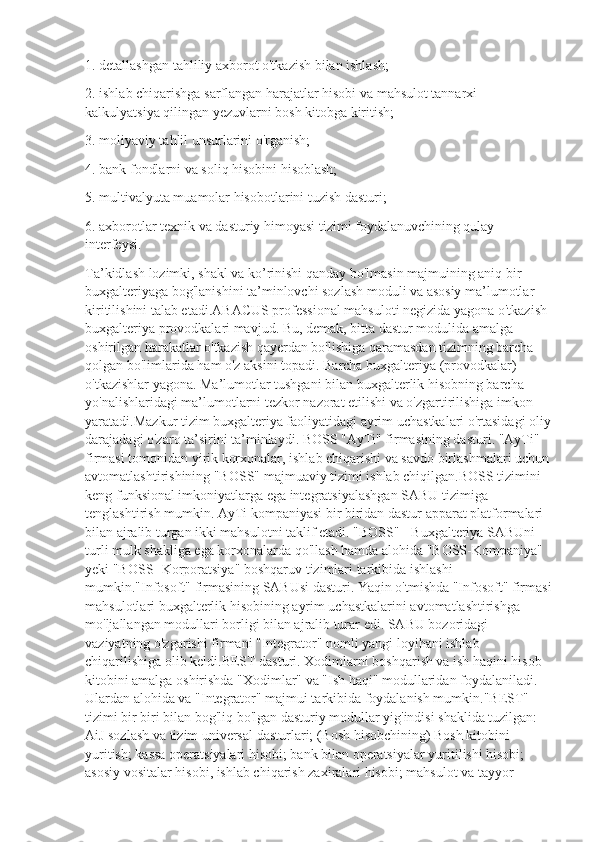 1. detallashgan tahliliy axborot o'tkazish bilan ishlash;
2. ishlab chiqarishga sarflangan harajatlar hisobi va mahsulot tannarxi 
kalkulyatsiya qilingan yezuvlarni bosh kitobga kiritish;
3. moliyaviy tahlil unsurlarini o'rganish;
4. bank fondlarni va soliq hisobini hisoblash;
5. multivalyuta muamolar hisobotlarini tuzish dasturi;
6. axborotlar texnik va dasturiy himoyasi tizimi foydalanuvchining qulay 
interfeysi.
Ta’kidlash lozimki, shakl va ko’rinishi qanday bo'lmasin majmuining aniq bir 
buxgalteriyaga bog'lanishini ta’minlovchi sozlash moduli va asosiy ma’lumotlar 
kiritilishini talab etadi.ABACUS professional mahsuloti negizida yagona o'tkazish 
buxgalteriya provodkalari mavjud. Bu, demak, bitta dastur modulida amalga 
oshirilgan harakatlar o'tkazish qayerdan bo'lishiga qaramasdan tizimning barcha 
qolgan bo'limlarida ham o'z aksini topadi. Barcha buxgalteriya (provodkalar) 
o'tkazishlar yagona. Ma’lumotlar tushgani bilan buxgalterlik hisobning barcha 
yo'nalishlaridagi ma’lumotlarni tezkor nazorat etilishi va o'zgartirilishiga imkon 
yaratadi.Mazkur tizim buxgalteriya faoliyatidagi ayrim uchastkalari o'rtasidagi oliy
darajadagi o'zaro ta’sirini ta’minlaydi. BOSS "AyTi" firmasining dasturi. "AyTi" 
firmasi tomonidan yirik korxonalar, ishlab chiqarishi va savdo birlashmalari uchun
avtomatlashtirishining "BOSS" majmuaviy tizimi ishlab chiqilgan.BOSS tizimini 
keng funksional imkoniyatlarga ega integratsiyalashgan SABU tizimiga 
tenglashtirish mumkin. AyTi kompaniyasi bir biridan dastur apparat platformalari 
bilan ajralib turgan ikki mahsulotni taklif etadi. "BOSS" - Buxgalteriya SABUni 
turli mulk shakliga ega korxonalarda qo'llash hamda alohida "BOSS-Kompaniya" 
yeki "BOSS- Korporatsiya" boshqaruv tizimlari tarkibida ishlashi 
mumkin."Infosoft" firmasining SABUsi dasturi. Yaqin o'tmishda "Infosoft" firmasi
mahsulotlari buxgalterlik hisobining ayrim uchastkalarini avtomatlashtirishga 
mo'ljallangan modullari borligi bilan ajralib turar edi. SABU bozoridagi 
vaziyatning o'zgarishi firmani "Integrator" nomli yangi loyihani ishlab 
chiqarilishiga olib keldi.BEST dasturi. Xodimlarni boshqarish va ish haqini hisob-
kitobini amalga oshirishda "Xodimlar" va "Ish haqi" modullaridan foydalaniladi. 
Ulardan alohida va "Integrator" majmui tarkibida foydalanish mumkin."BEST" 
tizimi bir biri bilan bog'liq bo'lgan dasturiy modullar yig'indisi shaklida tuzilgan: 
AiJ sozlash va tizim universal dasturlari; (Bosh hisobchining) Bosh kitobini 
yuritish; kassa operatsiyalari hisobi; bank bilan operatsiyalar yuritilishi hisobi; 
asosiy vositalar hisobi, ishlab chiqarish zaxiralari hisobi; mahsulot va tayyor  