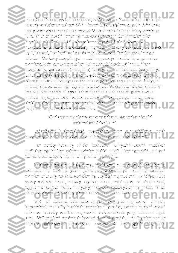 mahsulotlar hisobi; savdoni boshqarish; ish haqi va h.k.Yuqorida ko'rib chiqilgan 
dasturiy vositalardan tashqari SABU bozorida yana yig'irmaga yaqin tizimlar va 
ikki yuzdan ziyod mahsulotlar mavjud. Mazkur mahsulotlar aniq buyurtmalarga 
ko'ra ishlab chiquvchi firmaning mutaxassislari tomonidan xizmatlari bilan 
birgalikda taklif etiladi. RS-Balance kompaniyasi R-Style Software Lab 
buxgalterlik hisobining tizim dasturiy majmuasi "markaziy buxgalteriya", "Savdo 
uyi", "Kassa", "Ish haqi" va "Asosiy mablag'lar" modullaridan tashkil topgan. 
Ulardan "Markaziy buxgalteriya" moduli eng asosiysi hisoblanib, unga boshqa 
tizimlarga kiritilgan axborotlar ham kelib tushadi."Savdo uyi" moduli ham 
buxgalterlik, ham axborot (menejerlik) funksiyalarini birlashtiradi. Buxgalteriya 
uchun turli shakllari qaydnoma va buxgalterlik hisobi registrlari shakllantiriladi. 
Menejerlar uchun tovar ayrboshlashini boshqarish va ishlab chiqarish faoliyatini 
olib borishda zarur bo'lgan qaydnomalar tuziladi. Maxsulotlar harakati sotib olish 
haqidagi shartnomalarni tayyorlashdan boshlab sotish bosqichigacha kuzatib 
boriladi. Bojxona to'lovlari va boshqa to'lovlarni hisobga olgan holda narxlar 
shakllantiriladi. Bu jarayen tayyor mahsulotlarni sotishdan olingan moliyaviy 
natijalarni to'g'ri aniqlashni osonlashtiradi. 
Kichik va o`rta biznеs korxonalarida buxgaltеriya hisobini
avtomatlashtirish tizimi.
Iqtisodiyotni   boshqarishdagi   o`zgarishlar,   bozor   munosabatlariga   o`tish
buxgaltеriya hisobini tashkil qili shva olib borishga katta ta'sir ko`rsatadi. 
Har   qanday   iqtisodiy   ob'еkti   boshqarish   faoliyatini   asosini   murakkab
qurilishga   ega   bo`lgan   axborot   tizimlari   tashkil   qiladi,   ularning   tarkibi,   faoliyati
turi va korxona, tashkilot, firmaning ko`lamiga bog`liq. 
Boshqaruv jarayonida buxgaltеriya hisobi katta  rol o`ynaydi, bu еrda barcha
axborotlarning   60%   ga   yaqini   jamlangan.   Buxgaltеriya   hisobining   axborotli
tizimlari an'anaviy ravishda vazifalarning quyidagi majmualarini o`z ichiga oladi:
asosiy   vositalar   hisobi,   moddiy   boyliklar   hisobi,   mеo`nat   va   ish   o`aqi   hisobi,
tayyor   mahsulotlar   hisobi,   moliyaviy   hisoblash   opеratsiyalarining   hisobi,   ishlab
chiqarish o`arajalari hisobi, yig`ma hisob va hisobotlarni tuzish. 
ShK   lar   bazasida   avtomatlashtirilgan   ish   joylarining   tashkil   qilingan,
korxonalarda   mao`alliy   hisoblash   tarmoqlarini   yaratish,   axborot   bazasini   tashkil
qilish   va   iqtisodiy   vazifalar   majmuasini   shakllantirishda   yangi   talablarni   ilgari
surdi.   Ma'lumotlarni   taqsimlash   bazalari   tizimini   yaratish,   turli   foydalanuvchilar
o`rtasida   axborotlarni   almashtirish,   kompyutеrda   boshlang`ich   o`ujjatlarni 