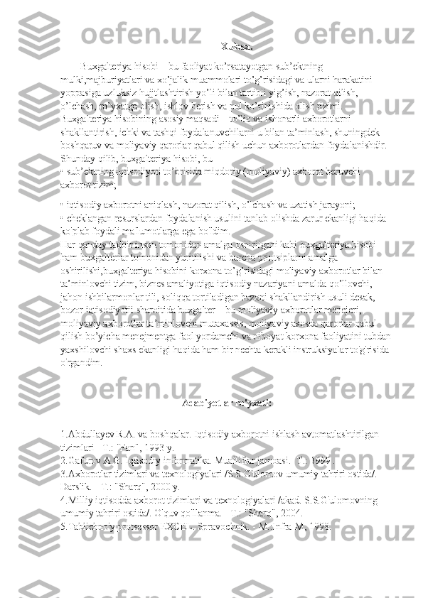 Xulosa.
B uxgalteriya hisobi – bu faoliyat ko’rsatayotgan sub’ektning 
mulki,majburiyatlari va xo’jalik muammolari to’g’risidagi va ularni harakatini 
yoppasiga uzluksiz hujjtlashtirish yo’li bilan tartibli yig’ish, nazorat qilish, 
o’lchash, ro’yxatga olish, ishlov berish va pul ko’rinishida olish tizimi. 
Buxgalteriya hisobining asosiy maqsadi – to’liq va ishonarli axborotlarni 
shakllantirish, ichki va tashqi foydalanuvchilarni u bilan ta’minlash, shuningdek 
boshqaruv va moliyaviy qarorlar qabul qilish uchun axborotlardan foydalanishdir.
Shunday qilib, buxgalteriya hisobi, bu – 
• sub’ektning iqtisodiyoti to’brisida miqdoriy (moliyaviy) axborot beruvchi 
axborot tizim;
• iqtisodiy axborotni aniqlash, nazorat qilish, o’lchash va uzatish jarayoni;
• cheklangan resurslardan foydalanish usulini tanlab olishda zarur ekanligi haqida 
ko'plab foydali ma'lumotlarga ega bo'ldim.
Har qanday tadbir inson tomonidan amalga oshirilgani kabi buxgalteriya hisobi 
ham buxgalterlar tomonidan yuritilishi va barcha printsiplarni amalga 
oshirilishi,buxgalteriya hisobini korxona to’g’risidagi moliyaviy axborotlar bilan 
ta’minlovchi tizim, biznes amaliyotiga iqtisodiy nazariyani amalda qo’llovchi, 
jahon ishbilarmonlar tili, soliqqa tortiladigan bazani shakllandirish usuli desak, 
bozor iqtisodiyotii sharoitida buxgalter – bu moliyaviy axborotlar menejeri, 
moliyaviy axborotlar ta’minlovchi mutaxassis, moliyaviy asosda qarorlar qabul 
qilish bo’yicha menejmentga faol yordamchi va nihoyat korxona faoliyatini tubdan
yaxshilovchi shaxs ekanligi haqida ham bir nechta kerakli instruksiyalar to'g'risida 
o'rgandim.
Adabiyotlar ro'yxati:
1.Abdullayev R.A. va boshqalar. Iqtisodiy axborotni ishlash avtomatlashtirilgan 
tizimlari - T.: "Fan", 1993 y.
2.Gafurov A.G. Iqtisodiy informatika. Mualliflar jamoasi.- T.: 1999 .
3.Axborotlar tizimlari va texnologiyalari /S.S.G'ulomov umumiy tahriri ostida/. 
Darslik. - T.: "Sharq", 2000 y.
4.Milliy iqtisodda axborot tizimlari va texnologiyalari /akad. S.S.G'ulomovning 
umumiy tahriri ostida/. O'quv qo'llanma. - T.: "Sharq", 2004.
5.Tablichno'y protsessor EXCEL. Spravochnik. - M.:Infra-M, 1998. 