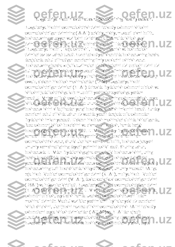 Buxgalteriya hisobini avtomatlashtirish tizimining nazariy asoslari.
Buxgalteriya hisobini avtomatlashtirish tizimi iqtisodiy axborotni ishlashni 
avtomatlashtirilgan tizimining (IAIAT) tarkibiy, nisbiy, mustaqil qismi bo'lib, 
boshqaruvning muayyan vazifasini o'z ichiga oladi. Amalda ishlash quyi 
tizimlarining turli tarkiblari bo'lib, ko'pincha ulardan "Ildam boshqaruv", 
"Buxgalteriya hisobi", "Rejalashtirish", "Talabni o'rganish va bashoratlash" 
tizimlari tez-tez uchrab turadi.Bozor iqtisodiyeti sharoitida boshqaruvning barcha 
darajalarda qabul qilinadigan qarorlarning ilmiy asoslarini oshirish zarur. 
Boshqaruvning barcha xo'jalik tuzilmalari o'z harajatlarini o'zi qoplashi o'zini-o'zi 
pul mablag'i bilan ta’minlashi va mustaqil bo'lishini ta’minlamog'i lozim.
Boshqaruvni yaxshilashning asosiy yo'nalishlaridan biri hisoblash texnikasidan, 
avvalo, elektron hisoblash mashinalaridan (EHM) buxgalteriya hisobi 
avtomatlashtirilgan tizimlari (BHAT) doirasida foydalanish axborotni to'plash va 
ishlashni jadallashtirishga ko'p muqobilli yechimlar tayerlashga yerdam 
beradi.EHMning qo'llash avvalo boshqaruv xodimlarning axborot to'plash, qayta 
ishlash va uzatish sohasidagi mehnat unumdorligini oshirishi kerak, hamda 
boshqaruv ishini sifat jihatdan yangi bosqichga ko'tarish imkonini beradi. Bunday 
qarorlarni qabul qilishda uchun o'z vaqtida yetarli darajada to'la axborotdan 
foydalanish imkon yaratadi. Elektron hisoblash mashinalari alohida ishlatilganda, 
faqat axborotni ishlash bosqichini va qisman uni saqlash, hamda berish 
bosqichlarigina avtomatlashtira oladi. EHMdan bunday foydalanishi kerakli 
samarani bermaydi. Texnologik jarayenning boshqa bosqichlarini ham 
avtomatlashtirish zarur, chunki ular ham sermehnat bo'lib, boshqaruv jarayeni 
umumiy sermehnatligining deyarli yarimini tashkil etadi. Shuning uchun, 
boshqaruvda EHMdan foydalanishgagina emas, balki boshqaruv ishini, uning 
barcha bosqichlarida majmuiviy avtomatlashtirilgan boshqaruv tizimlarini 
yaratishga katta e’tibor beriladi.Boshqaruv avtomatlashtirish tiziminining (BAT) 
boshqaruvining turli bosqichlarida ishlaydi. Xususan, umumiy maqsadli BATga 
reja hisob -kitoblari avtomatlashtirilgan tizimi (RHAT), moliya hisob - kitoblari 
avtomatlashtirilgan tizimi (MHAT), davlat statistikasi avtomatlashtirilgan tizimi 
(DSAT) va hokazolar kiritiladi. Buxgalteriya hisobini avtomatlashtirilgan tizimi 
(BHAT) BATning bir qismi bo'lib, EHM va boshqa texnik vositalari yordamida 
axborotni to'plash, qayd etish hamda uzatishni avtomatlashtiruvchi "odam-
mashina" tizimidir. Maqbul vazifalar yechimlarini loyihalar yeki o'z qarorlarini 
ishlab chiqishni, ular ijrosini nazorat qilishni avtomatlashtirish BATni iqtisodiy 
axborotlarni qayta ishlash tizimlaridan (IAQIAT) va BHATdan ajratib 
turadi."Buxgalteriya hisobini avtomatlashtirish" fanining o'rganish predmeti 
buxgalteriya hisobi va hisobotlarida boshlang'ich axborotlarni yig'ish, qayta  