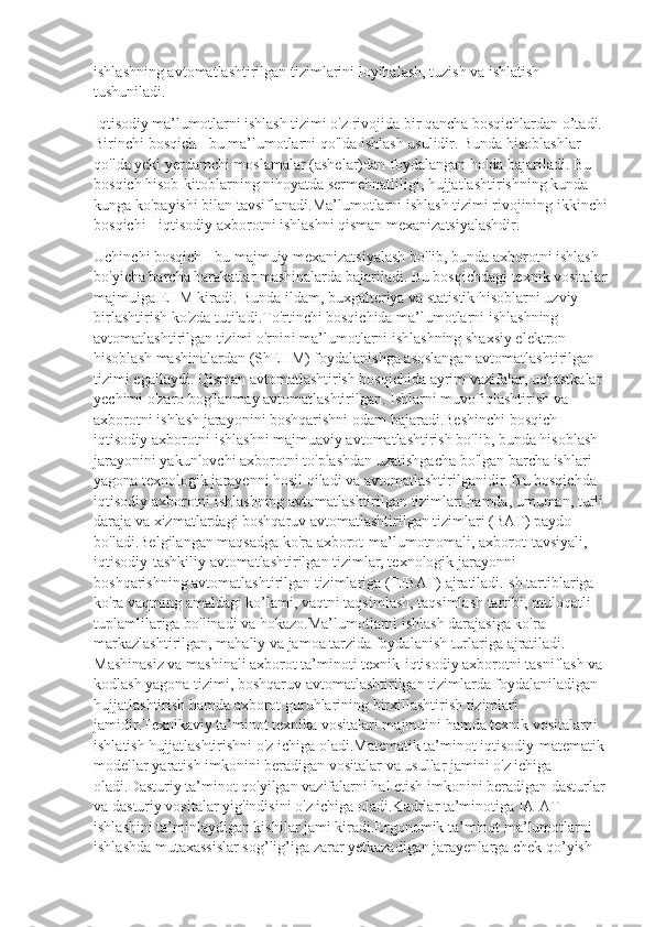 ishlashning avtomatlashtirilgan tizimlarini loyihalash, tuzish va ishlatish 
tushuniladi. 
Iqtisodiy ma’lumotlarni ishlash tizimi o'z rivojida bir qancha bosqichlardan o’tadi. 
Birinchi bosqich - bu ma’lumotlarni qo'lda ishlash usulidir. Bunda hisoblashlar 
qo'lda yeki yerdamchi moslamalar (ashelar)dan foydalangan holda bajariladi. Bu 
bosqich hisob-kitoblarning nihoyatda sermehnatliligi, hujjatlashtirishning kunda 
kunga ko'payishi bilan tavsiflanadi.Ma’lumotlarni ishlash tizimi rivojining ikkinchi
bosqichi - iqtisodiy axborotni ishlashni qisman mexanizatsiyalashdir.
Uchinchi bosqich - bu majmuiy mexanizatsiyalash bo'lib, bunda axborotni ishlash 
bo'yicha barcha harakatlar mashinalarda bajariladi. Bu bosqichdagi texnik vositalar
majmuiga EHM kiradi. Bunda ildam, buxgalteriya va statistik hisoblarni uzviy 
birlashtirish ko'zda tutiladi.To'rtinchi bosqichida ma’lumotlarni ishlashning 
avtomatlashtirilgan tizimi o'rnini ma’lumotlarni ishlashning shaxsiy elektron 
hisoblash mashinalardan (ShEHM) foydalanishga asoslangan avtomatlashtirilgan 
tizimi egallaydi. Qisman avtomatlashtirish bosqichida ayrim vazifalar, uchastkalar 
yechimi o'zaro bog'lanmay avtomatlashtirilgan. Ishlarni muvofiqlashtirish va 
axborotni ishlash jarayonini boshqarishni odam bajaradi.Beshinchi bosqich - 
iqtisodiy axborotni ishlashni majmuaviy avtomatlashtirish bo'lib, bunda hisoblash 
jarayonini yakunlovchi axborotni to'plashdan uzatishgacha bo'lgan barcha ishlari 
yagona texnologik jarayenni hosil qiladi va avtomatlashtirilganidir. Bu bosqichda 
iqtisodiy axborotni ishlashning avtomatlashtirilgan tizimlari hamda, umuman, turli 
daraja va xizmatlardagi boshqaruv avtomatlashtirilgan tizimlari (BAT) paydo 
bo'ladi.Belgilangan maqsadga ko'ra axborot-ma’lumotnomali, axborot-tavsiyali, 
iqtisodiy-tashkiliy avtomatlashtirilgan tizimlar, texnologik jarayonni 
boshqarishning avtomatlashtirilgan tizimlariga (TJBAT) ajratiladi.Ish tartiblariga 
ko'ra vaqtning amaldagi ko’lami, vaqtni taqsimlash, taqsimlash tartibi, muloqatli 
tuplamlilariga bo'linadi va hokazo.Ma’lumotlarni ishlash darajasiga ko'ra 
markazlashtirilgan, mahaliy va jamoa tarzida foydalanish turlariga ajratiladi. 
Mashinasiz va mashinali axborot ta’minoti texnik-iqtisodiy axborotni tasniflash va 
kodlash yagona tizimi, boshqaruv avtomatlashtirilgan tizimlarda foydalaniladigan 
hujjatlashtirish hamda axborot guruhlarining birxillashtirish tizimlari 
jamidir.Texnikaviy ta’minot texnika vositalari majmuini hamda texnik vositalarni 
ishlatish hujjatlashtirishni o'z ichiga oladi.Matematik ta’minot iqtisodiy-matematik 
modellar yaratish imkonini beradigan vositalar va usullar jamini o'z ichiga 
oladi.Dasturiy ta’minot qo'yilgan vazifalarni hal etish imkonini beradigan dasturlar
va dasturiy vositalar yig'indisini o'z ichiga oladi.Kadrlar ta’minotiga IAIAT 
ishlashini ta’minlaydigan kishilar jami kiradi.Ergonomik ta’minot ma’lumotlarni 
ishlashda mutaxassislar sog’lig’iga zarar yetkazadigan jarayenlarga chek qo’yish  