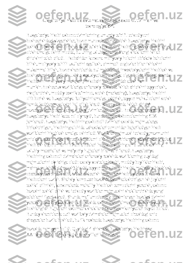 Buxgalteriya hisobida avtomatlashtirilgan axborot tizimlari va
texnologiyalari.
Buxgalteriya hisobi axborot tizimlarining umumiy ta’rifi.Iqtisodiyotni 
boshqarishdagi o'zgarishlar, bozor munosabatlariga o'tish buxgalteriya hisobini 
tashkil qilish va olib borishga katta ta’sir ko'rsatadi. Hisobning halqaro tizimlariga 
o'tish amalga oshirilmoqda, bu uning uslubiyatining Yangi shakllarini ishlab 
chiqishni talab qiladi. Hisobchidan korxona moliyaviy holatini ob’ektiv baholarini 
bilish, moliyaviy tahlili usullarini egallash, qimmatli qog'ozlar bilan ishlashni 
mukammal bilish, bozor sharoitlarida pul mablag'lari investitsiyalarini hisoblash va
boshqalarni talab qiladi. Ushbu xususiyatlarni hisobga olgan holda hozirgi davrda 
hisobchini "moliyaviy menejer", "hisobchi-tahlilchi" deb atash ham 
mumkin.Boshqaruv vazifalariga an’anaviy ravishda ishlab chiqishni tayyorlash, 
rivojlantirish, moddiy texnik ta’minot, sotish (marketing), buxgalteriya hisobini 
olib borish va buxgalteriya faoliyatini amalga oshirish, tayyor mahsulotlarni sotish 
hamda kadrlar masalasini hal qilish kiradi. Kompyuterda ishlab chiqish 
nazariyasiga binoan ular vazifaviy tizimlar deb ataladi. Boshqaruv jarayenida 
buxgalteriya hisobi katta rol o'ynaydi, bunda barcha axborotlarnining 60% 
jamlanadi.Buxgalteriya hisobining axborotli tizimlari asosida majmualarga 
birlashtirilgan, hisobning alohida uchastkalari tomonidan bajariladigan hisob 
vazifalarini hisoblash amalga oshiriladi. Vazifalar majmuasi iqtisodiy mazmunini 
aniqlash, tasdiqlangan sintetik schetlarni olib borish, birlamchi va yig'ma hujjatlar, 
hisoblash algoritmlarini o'zaro aloqalari hamda hisobning aniq uchastkasining 
uslubiy materiallari va me’yoriy hujjatlari bilan ta’riflanadi.Buxgalteriya 
hisobining axborotli tizimchalari an’anaviy ravishda vazifalarning quyidagi 
majmualarini o'z ichiga oladi: asosiy vositalar hisobi, moddiy boyliklar hisobi, 
mehnat va ish haqi (maosh) hisobi, tayyor mahsulotlar hisobi, moliyaviy hisoblash 
operatsiyalarining hisobi, ishlab chiqarish harajatlari hisobi, yig'ma hisob va 
hisobotlarni tuzish. Shahsiy komputer bazasida avtomatlashtirilgan ish joylarini 
tashkil qilinishi, korxonalarda mahalliy hisoblash tarmoqlarini yaratish, axborot 
bazasini tashkil qilish va iqtisodiy vazifalar majmuasini shakllantirishda yangi 
talablarni ilgari suradi. Shunda ma’lumotlarning taqsimlangan bazalari tizimini 
yaratish, turli foydalanuvchilar o'rtasida axborotlarni almashtirish, kompyuterda 
boshlang'ich hujjatlarni avtomatik shakllantirishning imkoniyatlari paydo bo'ladi. 
Bunday sharoitlarda turli vazifaviy tizimchalar majmualari o'rtasidagi aniq 
chegaralar buzila boshladi, bu ilk navbatda buxgalteriya hisobining axborot 
bazasida namoyon bo'ldi. Quyidagi 4 chismada buxgalteriya hisobining 
AATsharoitida faol ko'rsatish tamoyillari keltirilgan. 