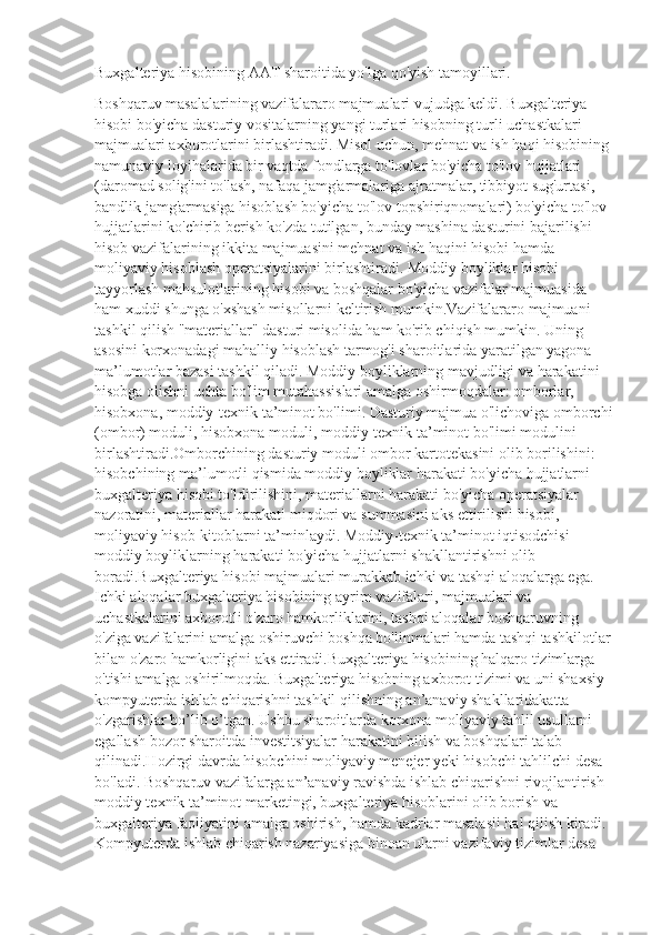 Buxgalteriya hisobining AAT sharoitida yo'lga qo'yish tamoyillari.
Boshqaruv masalalarining vazifalararo majmualari vujudga keldi. Buxgalteriya 
hisobi bo'yicha dasturiy vositalarning yangi turlari hisobning turli uchastkalari 
majmualari axborotlarini birlashtiradi. Misol uchun, mehnat va ish haqi hisobining 
namunaviy loyihalarida bir vaqtda fondlarga to'lovlar bo'yicha to'lov hujjatlari 
(daromad solig'ini to'lash, nafaqa jamg'armalariga ajratmalar, tibbiyot sug'urtasi, 
bandlik jamg'armasiga hisoblash bo'yicha to'lov topshiriqnomalari) bo'yicha to'lov 
hujjatlarini ko'chirib berish ko'zda tutilgan, bunday mashina dasturini bajarilishi 
hisob vazifalarining ikkita majmuasini mehnat va ish haqini hisobi hamda 
moliyaviy hisoblash operatsiyalarini birlashtiradi. Moddiy boyliklar hisobi 
tayyorlash mahsulotlarining hisobi va boshqalar bo'yicha vazifalar majmuasida 
ham xuddi shunga o'xshash misollarni keltirish mumkin.Vazifalararo majmuani 
tashkil qilish "materiallar" dasturi misolida ham ko'rib chiqish mumkin. Uning 
asosini korxonadagi mahalliy hisoblash tarmog'i sharoitlarida yaratilgan yagona 
ma’lumotlar bazasi tashkil qiladi. Moddiy boyliklarning mavjudligi va harakatini 
hisobga olishni uchta bo'lim mutahassislari amalga oshirmoqdalar: omborlar, 
hisobxona, moddiy-texnik ta’minot bo'limi. Dasturiy majmua o'lichoviga omborchi
(ombor) moduli, hisobxona moduli, moddiy-texnik ta’minot bo'limi modulini 
birlashtiradi.Omborchining dasturiy moduli ombor kartotekasini olib borilishini: 
hisobchining ma’lumotli qismida moddiy boyliklar harakati bo'yicha hujjatlarni 
buxgalteriya hisobi to'ldirilishini, materiallarni harakati bo'yicha operatsiyalar 
nazoratini, materiallar harakati miqdori va summasini aks ettirilishi hisobi, 
moliyaviy hisob-kitoblarni ta’minlaydi. Moddiy-texnik ta’minot iqtisodchisi 
moddiy boyliklarning harakati bo'yicha hujjatlarni shakllantirishni olib 
boradi.Buxgalteriya hisobi majmualari murakkab ichki va tashqi aloqalarga ega. 
Ichki aloqalar buxgalteriya hisobining ayrim vazifalari, majmualari va 
uchastkalarini axborotli o'zaro hamkorliklarini, tashqi aloqalar boshqaruvning 
o'ziga vazifalarini amalga oshiruvchi boshqa bo'linmalari hamda tashqi tashkilotlar
bilan o'zaro hamkorligini aks ettiradi.Buxgalteriya hisobining halqaro tizimlarga 
o'tishi amalga oshirilmoqda. Buxgalteriya hisobning axborot tizimi va uni shaxsiy 
kompyuterda ishlab chiqarishni tashkil qilishning an’anaviy shakllaridakatta 
o'zgarishlar bo’lib o’tgan. Ushbu sharoitlarda korxona moliyaviy tahlil usullarni 
egallash bozor sharoitda investitsiyalar harakatini bilish va boshqalari talab 
qilinadi.Hozirgi davrda hisobchini moliyaviy menejer yeki hisobchi tahlilchi desa 
bo'ladi. Boshqaruv vazifalarga an’anaviy ravishda ishlab chiqarishni rivojlantirish 
moddiy texnik ta’minot marketingi, buxgalteriya hisoblarini olib borish va 
buxgalteriya faoliyatini amalga oshirish, hamda kadrlar masalasii hal qilish kiradi. 
Kompyuterda ishlab chiqarish nazariyasiga binoan ularni vazifaviy tizimlar desa  