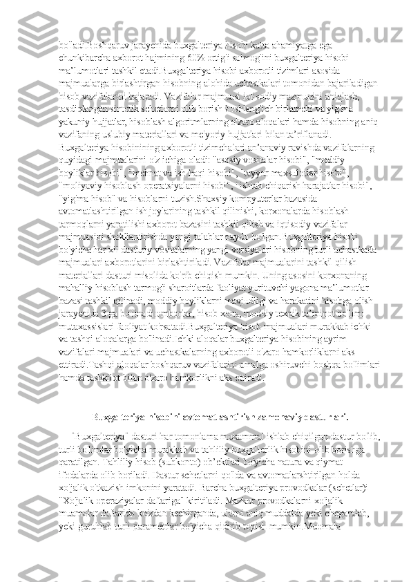 bo'ladi.Boshqaruv jarayenida buxgalteriya hisobi katta ahamiyatga ega 
chunkibarcha axborot hajmining 60% ortig'i salmog'ini buxgalteriya hisobi 
ma’lumotlari tashkil etadi.Buxgalteriya hisobi axborotli tizimlari asosida 
majmualarga birlashtirgan hisobning alohida uchastkalari tomonidan bajariladigan 
hisob vazifalarini bajaradi. Vazifalar majmuasi iqtisodiy mazmunini aniqlash, 
tasdiqlangan sintetik schetlarni olib borish boshlang'ich birlamchi va yig'ma 
yakuniy hujjatlar, hisoblash algoritmlarning o'zaro aloqalari hamda hisobning aniq 
vazifaning uslubiy materiallari va me'yoriy hujjatlari bilan ta’riflanadi. 
Buxgalteriya hisobinining axborotli tizimchalari an’anaviy ravishda vazifalarning 
quyidagi majmualarini o'z ichiga oladi: "asosiy vositalar hisobi", "moddiy 
boyliklar hisobi", "mehnat va ish haqi hisobi", "tayyor maxsulotlar hisobi", 
"moliyaviy hisoblash operatsiyalarni hisobi", "ishlab chiqarish harajatlar hisobi", 
"yig'ma hisob" va hisoblarni tuzish.Shaxsiy kompyuterlar bazasida 
avtomatlashtirilgan ish joylarining tashkil qilinishi, korxonalarda hisoblash 
tarmoqlarni yaratilishi axborot bazasini tashkil qilish va iqtisodiy vazifalar 
majmuasini shakllantirishda yangi talablar paydo bo'lgan.Buxgalteriya hisobi 
bo'yicha har xil dasturiy vositalarning yangi versiyalari hisobning turli uchastkada 
majmualari axborotlarini birlashtiriladi. Vazifalar majmualarini tashkil qilish 
materiallari dasturi misolida ko'rib chiqish mumkin. Uning asosini korxonaning 
mahalliy hisoblash tarmog'i sharoitlarda faoliyat yurituvchi yagona ma’lumotlar 
bazasi tashkil qilinadi, moddiy boyliklarni mavjudligi va harakatini hisobga olish 
jarayenida 3 ga bo'linadi:omborlar, hisob xona, moddiy texnik ta’minot bo'limi 
mutaxassislari faoliyat ko'rsatadi.Buxgalteriya hisob majmualari murakkab ichki 
va tashqi aloqalarga bo'linadi.Ichki aloqalar buxgalteriya hisobining ayrim 
vazifalari majmualari va uchastkalarning axborotli o'zaro hamkorliklarni aks 
ettiradi.Tashqi aloqalar boshqaruv vazifalarini amalga oshiruvchi boshqa bo'limlari
hamda tashkilot bilan o'zaro hamkorlikni aks ettiradi.
Buxgalteriya hisobini avtomatlashtirish zamonaviy dasturlari.
     "Buxgalteriya" dasturi har tomonlama mukammal ishlab chiqilgan dastur bo'lib,
turli bo'limlar bo'yicha murakkab va tahliliy buxgalterlik hisobini olib borishga 
qaratilgan. Tahliliy hisob (subkonto) ob’ektlari bo'yicha natura va qiymat 
ifodalarda olib boriladi. Dastur schetlarni qo'lda va avtomatlarshtirilgan holda 
xo'jalik o'tkazish imkonini yaratadi. Barcha buxgalteriya provodkalar (schetlar)i 
"Xo'jalik operaziyalar daftariga" kiritiladi. Mazkur provodkalarni xo'jalik 
muamolar daftarida ko'zdan kechirganda, ularni aniq muddatda yeki chegaralab, 
yeki guruhlab turli parametrlar bo'yicha qidirib topish mumkin.Muomala  