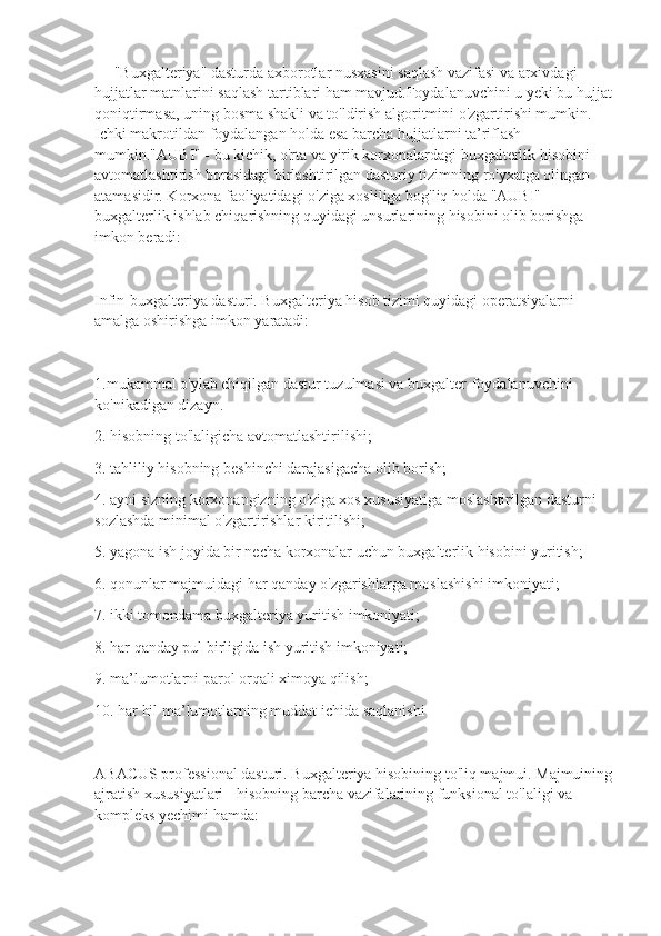      "Buxgalteriya" dasturda axborotlar nusxasini saqlash vazifasi va arxivdagi 
hujjatlar matnlarini saqlash tartiblari ham mavjud.Foydalanuvchini u yeki bu hujjat
qoniqtirmasa, uning bosma shakli va to'ldirish algoritmini o'zgartirishi mumkin. 
Ichki makrotildan foydalangan holda esa barcha hujjatlarni ta’riflash 
mumkin."AUBI" - bu kichik, o'rta va yirik korxonalardagi buxgalterlik hisobini 
avtomatlashtirish borasidagi birlashtirilgan dasturiy tizimning ro'yxatga olingan 
atamasidir. Korxona faoliyatidagi o'ziga xosliliga bog'liq holda "AUBI" 
buxgalterlik ishlab chiqarishning quyidagi unsurlarining hisobini olib borishga 
imkon beradi:
Infin-buxgalteriya dasturi. Buxgalteriya hisob tizimi quyidagi operatsiyalarni 
amalga oshirishga imkon yaratadi:
1.mukammal o'ylab chiqilgan dastur tuzulmasi va buxgalter-foydalanuvchini 
ko'nikadigan dizayn.
2. hisobning to'laligicha avtomatlashtirilishi;
3. tahliliy hisobning beshinchi darajasigacha olib borish;
4. ayni sizning korxonangizning o'ziga xos xususiyatiga moslashtirilgan dasturni 
sozlashda minimal o'zgartirishlar kiritilishi;
5. yagona ish joyida bir necha korxonalar uchun buxgalterlik hisobini yuritish;
6. qonunlar majmuidagi har qanday o'zgarishlarga moslashishi imkoniyati;
7. ikki tomondama buxgalteriya yuritish imkoniyati;
8. har qanday pul birligida ish yuritish imkoniyati;
9. ma’lumotlarni parol orqali ximoya qilish;
10. har hil ma’lumotlarning muddat ichida saqlanishi
ABACUS professional dasturi. Buxgalteriya hisobining to'liq majmui. Majmuining
ajratish xususiyatlari - hisobning barcha vazifalarining funksional to'laligi va 
kompleks yechimi hamda: 