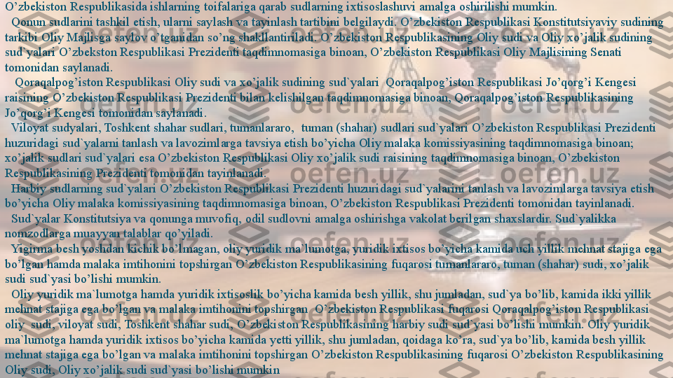 O’zbekiston Respublikasida ishlarning toifalariga qarab sudlarning ixtisoslashuvi amalga oshirilishi mumkin.
   Qonun sudlarini tashkil etish, ularni saylash va tayinlash tartibini belgilaydi. O’zbekiston Respublikasi Konstitutsiyaviy sudining 
tarkibi Oliy Majlisga saylov o’tganidan so’ng shakllantiriladi. O’zbekiston Respublikasining Oliy sudi va Oliy xo’jalik sudining 
sud`yalari O’zbekston Respublikasi Prezidenti taqdimnomasiga binoan, O’zbekiston Respublikasi Oliy Majlisining Senati 
tomonidan saylanadi.
 
   Qoraqalpog’iston Respublikasi Oliy sudi va xo’jalik sudining sud`yalari	  Qoraqalpog’iston Respublikasi Jo’qorg’i Kengesi 
raisining O’zbekiston Respublikasi Prezidenti bilan kelishilgan taqdimnomasiga binoan, Qoraqalpog’iston Respublikasining 
Jo’qorg’i Kengesi tomonidan saylanadi.
 	
  Viloyat sudyalari, Toshkent shahar sudlari, tumanlararo,	  tuman (shahar) sudlari sud`yalari O’zbekiston Respublikasi Prezidenti 
huzuridagi sud`yalarni tanlash va lavozimlarga tavsiya etish bo’yicha Oliy malaka komissiyasining taqdimnomasiga binoan; 
xo’jalik sudlari sud`yalari esa O’zbekiston Respublikasi Oliy xo’jalik sudi raisining taqdimnomasiga binoan, O’zbekiston 
Respublikasining Prezidenti tomonidan tayinlanadi.
 	
  Harbiy sudlarning sud`yalari O’zbekiston Respublikasi Prezidenti huzuridagi sud`yalarini tanlash va lavozimlarga tavsiya etish 
bo’yicha Oliy malaka komissiyasining taqdimnomasiga binoan, O’zbekiston Respublikasi Prezidenti tomonidan tayinlanadi.
 
  Sud`yalar Konstitutsiya va qonunga muvofiq, odil sudlovni amalga oshirishga vakolat berilgan shaxslardir. Sud`yalikka 
nomzodlarga muayyan talablar qo’yiladi.	
     
 	
  Yigirma besh yoshdan kichik bo’lmagan, oliy yuridik ma`lumotga, yuridik ixtisos bo’yicha kamida uch yillik mehnat stajiga ega 
bo’lgan hamda malaka imtihonini topshirgan O’zbekiston Respublikasining fuqarosi tumanlararo, tuman (shahar) sudi, xo’jalik 
sudi sud`yasi bo’lishi mumkin.
 
  Oliy yuridik ma`lumotga hamda yuridik ixtisoslik bo’yicha kamida besh yillik, shu jumladan, sud`ya bo’lib, kamida ikki yillik 
mehnat stajiga ega bo’lgan va malaka imtihonini topshirgan	
  O’zbekiston Respublikasi fuqarosi Qoraqalpog’iston Respublikasi 
oliy	
  sudi, viloyat sudi, Toshkent shahar sudi, O’zbekiston Respublikasining harbiy sudi sud`yasi bo’lishi mumkin. Oliy yuridik 
ma`lumotga hamda yuridik ixtisos bo’yicha kamida yetti yillik, shu jumladan, qoidaga ko’ra, sud`ya bo’lib, kamida besh yillik 
mehnat stajiga ega bo’lgan va malaka imtihonini topshirgan O’zbekiston Respublikasining fuqarosi O’zbekiston Respublikasining 
Oliy sudi, Oliy xo’jalik sudi sud`yasi bo’lishi mumkin  