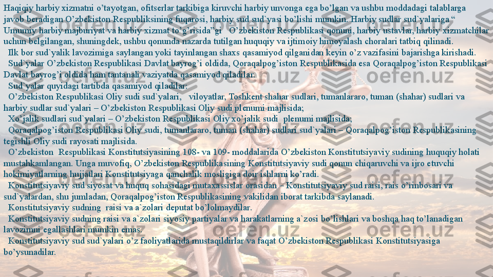 Haqiqiy harbiy xizmatni o’tayotgan, ofitserlar tarkibiga kiruvchi harbiy unvonga ega bo’lgan va ushbu moddadagi talablarga 
javob beradigan O’zbekiston Respubliksining fuqarosi, harbiy sud sud`yasi bo’lishi mumkin. Harbiy sudlar sud`yalariga “ 
Umumiy harbiy majburiyat va harbiy xizmat to’g’risida”gi   O’zbekiston Respublikasi qonuni, harbiy ustavlar, harbiy xizmatchilar 
uchun belgilangan, shuningdek, ushbu qonunda nazarda tutilgan huquqiy va ijtimoiy himoyalash choralari tatbiq qilinadi.
 	
  Ilk bor sud`yalik lavozimiga saylangan yoki tayinlangan shaxs qasamiyod qilganidan keyin o’z vazifasini bajarishga kirishadi.
 
  Sud`yalar O’zbekiston Respublikasi Davlat bayrog’i oldida, Qoraqalpog’iston Respublikasida esa Qoraqalpog’iston Respublikasi 
Davlat bayrog’i oldida ham tantanali vaziyatda qasamiyod qiladilar.
 
  Sud`yalar quyidagi tartibda qasamiyod qiladilar:
 
  O’zbekiston Respublikasi Oliy sudi sud`yalari,	   viloyatlar, Toshkent shahar sudlari, tumanlararo, tuman (shahar) sudlari va 
harbiy sudlar sud`yalari – O’zbekiston Respublikasi Oliy sudi plenumi majlisida;
 	
  Xo’jalik sudlari sud`yalari – O’zbekiston Respublikasi Oliy xo’jalik sudi	  plenumi majlisida;
 	
  Qoraqalpog’iston Respublikasi Oliy sudi, tumanlararo, tuman (shahar) sudlari sud`yalari – Qoraqalpog’iston Respublikasining 
tegishli Oliy sudi rayosati majlisida.  
   O’zbekiston	
  Respublikasi Konstitutsiyasining 108- va 109- moddalarida O’zbekiston Konstitutsiyaviy sudining huquqiy holati 
mustahkamlangan. Unga muvofiq, O’zbekiston Respublikasining Konstitutsiyaviy sudi qonun chiqaruvchi va ijro etuvchi 
hokimiyatlarning hujjatlari Konstitutsiyaga qanchalik mosligiga doir ishlarni ko’radi.
 	
  Konstitutsiyaviy sud siyosat va huquq sohasidagi mutaxassislar orasidan – Konstitutsiyaviy sud raisi, rais o’rinbosari va 
sud`yalardan, shu jumladan, Qoraqalpog’iston Respublikasining vakilidan iborat tarkibda saylanadi.
 
  Konstitutsiyaviy sudning	  raisi va a`zolari deputat bo’lolmaydilar.
 	
  Konstitutsiyaviy sudning raisi va a`zolari siyosiy partiyalar va harakatlarning a`zosi bo’lishlari va boshqa haq to’lanadigan 
lavozimni egallashlari mumkin emas.
 
  Konstitutsiyaviy sud sud`yalari o’z faoliyatlarida mustaqildirlar va faqat O’zbekiston Respublikasi Konstitutsiyasiga 
bo’ysunadilar.  