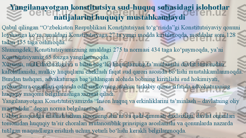 Yangilanayotgan konstitutsiya sud-huquq sohasidagi islohotlar 
natijalarini huquqiy mustahkamlaydi
Qabul qilingan “O‘zbekiston Respublikasi Konstitutsiyasi to‘g‘risida”gi Konstitutsiyaviy qonuni 
loyihasiga ko‘ra, amaldagi Konstitutsiyaga 27 ta yangi modda kiritilmoqda, moddalar soni 128 
tadan 155 taga oshmoqda.
Shuningdek, Konstitutsiyamizning amaldagi 275 ta normasi 434 taga ko‘paymoqda, ya’ni 
Konstitutsiyamiz 65 foizga yangilanmoqda.
Xususan, mulk daxlsizligi va u bilan bog‘liq huquqlarning ta’minlanishi davlat tomonidan 
kafolatlanishi, mulkiy huquqlarni cheklash faqat sud qarori asosida bo‘lishi mustahkamlanmoqda.
Bundan tashqari, advakaturaga bag‘ishlangan alohida bobning kiritilishi sud hokimiyati, 
prokuratura organlari qatorida odil sudlovning muhim tarkibiy qismi sifatida advokaturaning 
huquqiy maqomi belgilanishiga xizmat qiladi.
Yangilanayotgan Konstitutsiyamizda “Inson huquq va erkinliklarini ta’minlash – davlatning oliy 
maqsadidir” degan norma belgilanmoqda.
Ushbu maqsadga erishish uchun insonning sha’ni va qadr-qimmati daxlsizligi, davlat organlari 
tomonidan huquqiy ta’sir choralari mutanosiblik prinsipiga asoslanishi va qonunlarda nazarda 
tutilgan maqsadlarga erishish uchun yetarli bo‘lishi kerakli belgilanmoqda.  