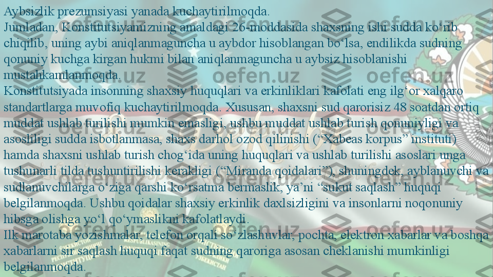 Aybsizlik prezumsiyasi yanada kuchaytirilmoqda.
Jumladan, Konstitutsiyamizning amaldagi 26-moddasida shaxsning ishi sudda ko‘rib 
chiqilib, uning aybi aniqlanmaguncha u aybdor hisoblangan bo‘lsa, endilikda sudning 
qonuniy kuchga kirgan hukmi bilan aniqlanmaguncha u aybsiz hisoblanishi 
mustahkamlanmoqda.
Konstitutsiyada insonning shaxsiy huquqlari va erkinliklari kafolati eng ilg‘or xalqaro 
standartlarga muvofiq kuchaytirilmoqda. Xususan, shaxsni sud qarorisiz 48 soatdan ortiq 
muddat ushlab turilishi mumkin emasligi, ushbu muddat ushlab turish qonuniyligi va 
asosliligi sudda isbotlanmasa, shaxs darhol ozod qilinishi (“Xabeas korpus” instituti) 
hamda shaxsni ushlab turish chog‘ida uning huquqlari va ushlab turilishi asoslari unga 
tushunarli tilda tushuntirilishi kerakligi (“Miranda qoidalari”), shuningdek, ayblanuvchi va 
sudlanuvchilarga o‘ziga qarshi ko‘rsatma bermaslik, ya’ni “sukut saqlash” huquqi 
belgilanmoqda. Ushbu qoidalar shaxsiy erkinlik daxlsizligini va insonlarni noqonuniy 
hibsga olishga yo‘l qo‘ymaslikni kafolatlaydi.
Ilk marotaba yozishmalar, telefon orqali so‘zlashuvlar, pochta, elektron xabarlar va boshqa 
xabarlarni sir saqlash huquqi faqat sudning qaroriga asosan cheklanishi mumkinligi 
belgilanmoqda.  