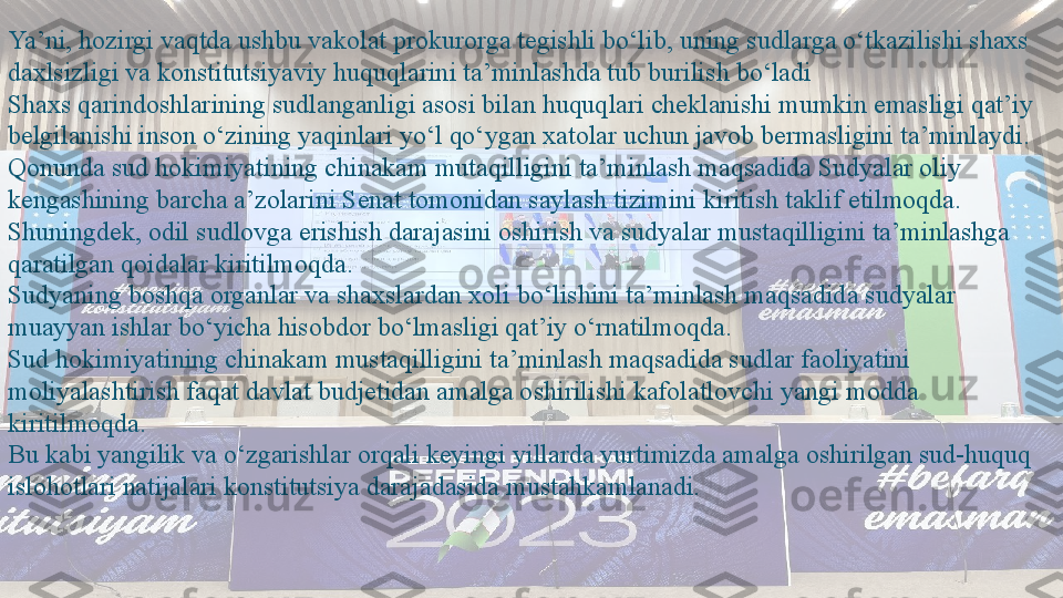 Ya’ni, hozirgi vaqtda ushbu vakolat prokurorga tegishli bo‘lib, uning sudlarga o‘tkazilishi shaxs 
daxlsizligi va konstitutsiyaviy huquqlarini ta’minlashda tub burilish bo‘ladi
Shaxs qarindoshlarining sudlanganligi asosi bilan huquqlari cheklanishi mumkin emasligi qat’iy 
belgilanishi inson o‘zining yaqinlari yo‘l qo‘ygan xatolar uchun javob bermasligini ta’minlaydi.
Qonunda sud hokimiyatining chinakam mutaqilligini ta’minlash maqsadida Sudyalar oliy 
kengashining barcha a’zolarini Senat tomonidan saylash tizimini kiritish taklif etilmoqda.
Shuningdek, odil sudlovga erishish darajasini oshirish va sudyalar mustaqilligini ta’minlashga 
qaratilgan qoidalar kiritilmoqda.
Sudyaning boshqa organlar va shaxslardan xoli bo‘lishini ta’minlash maqsadida sudyalar 
muayyan ishlar bo‘yicha hisobdor bo‘lmasligi qat’iy o‘rnatilmoqda.
Sud hokimiyatining chinakam mustaqilligini ta’minlash maqsadida sudlar faoliyatini 
moliyalashtirish faqat davlat budjetidan amalga oshirilishi kafolatlovchi yangi modda 
kiritilmoqda.
Bu kabi yangilik va o‘zgarishlar orqali keyingi yillarda yurtimizda amalga oshirilgan sud-huquq 
islohotlari natijalari konstitutsiya darajadasida mustahkamlanadi.  