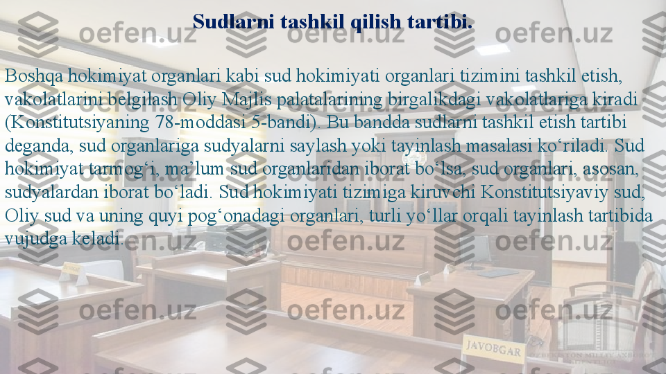 Sudlarni tashkil qilish tartibi.
Boshqa hokimiyat organlari kabi sud hokimiyati organlari tizimini tashkil etish, 
vakolatlarini belgilash Oliy Majlis palatalarining birgalikdagi vakolatlariga kiradi 
(Konstitutsiyaning 78-moddasi 5-bandi). Bu bandda sudlarni tashkil etish tartibi 
deganda, sud organlariga sudyalarni saylash yoki tayinlash masalasi ko‘riladi. Sud 
hokimiyat tarmog‘i, ma’lum sud organlaridan iborat bo‘lsa, sud organlari, asosan, 
sudyalardan iborat bo‘ladi. Sud hokimiyati tizimiga kiruvchi Konstitutsiyaviy sud, 
Oliy sud va uning quyi pog‘onadagi organlari, turli yo‘llar orqali tayinlash tartibida 
vujudga keladi.  