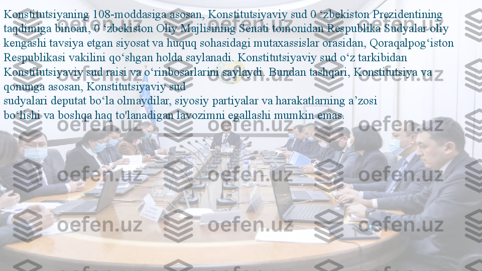 Konstitutsiyaning 108-moddasiga asosan, Konstitutsiyaviy sud 0 ‘zbekiston Prezidentining 
taqdimiga binoan, 0 ‘zbekiston Oliy Majlisining Senati tomonidan Respublika Sudyalar oliy 
kengashi tavsiya etgan siyosat va huquq sohasidagi mutaxassislar orasidan, Qoraqalpog‘iston 
Respublikasi vakilini qo‘shgan holda saylanadi. Konstitutsiyaviy sud o‘z tarkibidan 
Konstitutsiyaviy sud raisi va o‘rinbosarlarini saylaydi. Bundan tashqari, Konstitutsiya va 
qonunga asosan, Konstitutsiyaviy sud
sudyalari deputat bo‘la olmaydilar, siyosiy partiyalar va harakatlarning a’zosi
bo‘lishi va boshqa haq to'lanadigan lavozimni egallashi mumkin emas.  