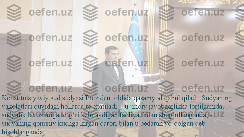 Konstitutsiyaviy sud sudyasi Prezident oldida qasamyod qabul qiladi. Sudyaning 
vakolatlari quyidagi hollarda to‘xtatiladi: - u jinoiy javobgarlikka tortilganida; - 
sudyalik lavozimiga to‘g‘ri kelmaydigan faoliyat bilan shug‘ullanganda; - 
sudyaning qonuniy kuchga kirgan qarori bilan u bedarak yo‘qolgan deb 
hisoblanganda.   